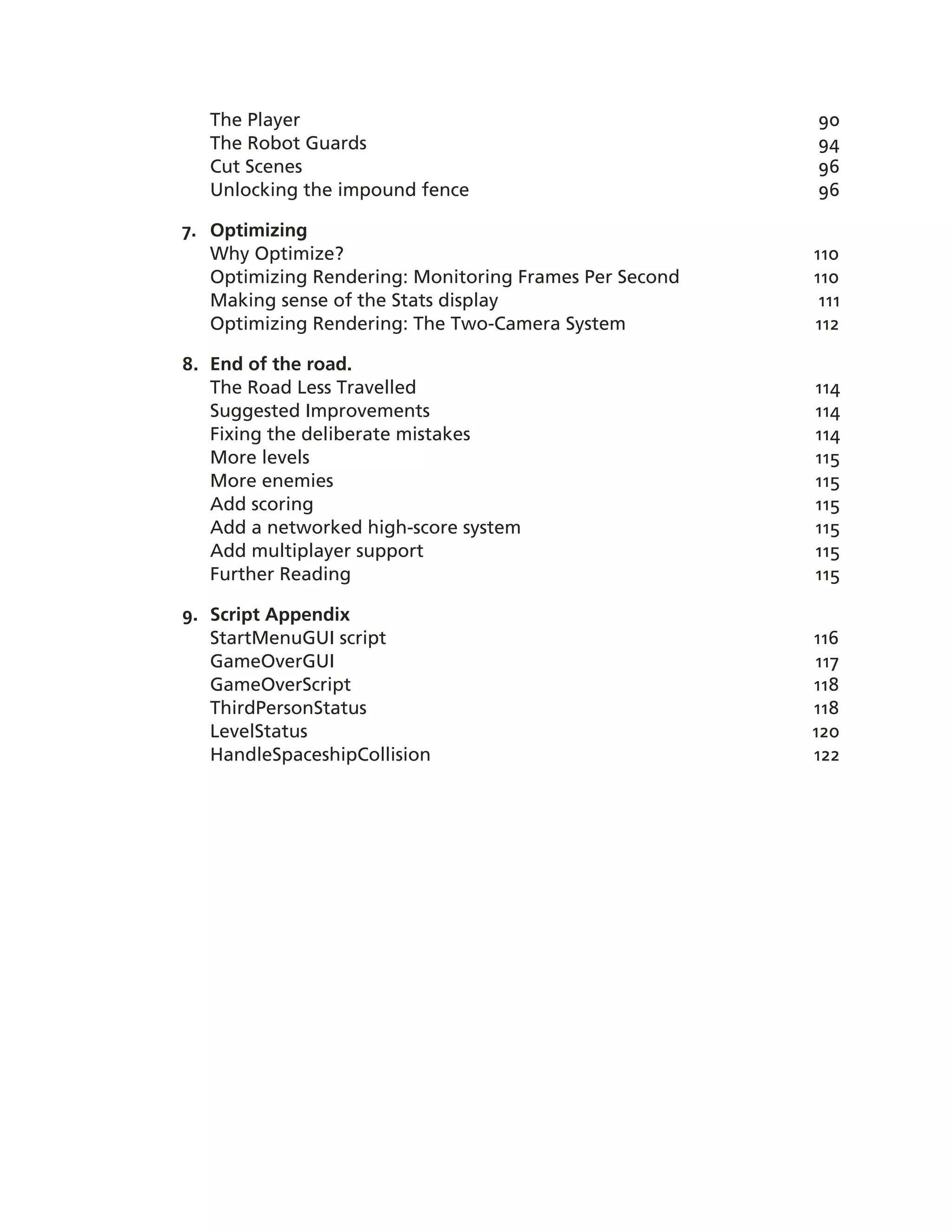 The Player                                           90
   The Robot Guards                                     94
   Cut Scenes                                           96
   Unlocking the impound fence                          96

7. Optimizing
   Why Optimize?                                        110
   Optimizing Rendering: Monitoring Frames Per Second   110
   Making sense of the Stats display                     111
   Optimizing Rendering: The Two-­Camera System         112

8. End of the road.
   The Road Less Travelled                              114
   Suggested Improvements                               114
   Fixing the deliberate mistakes                       114
   More levels                                          115
   More enemies                                         115
   Add scoring                                          115
   Add a networked high-­score system                   115
   Add multiplayer support                              115
   Further Reading                                      115

9. Script Appendix
   StartMenuGUI script                                  116
   GameOverGUI                                          117
   GameOverScript                                       118
   ThirdPersonStatus                                    118
   LevelStatus                                          120
   HandleSpaceshipCollision                             122
 