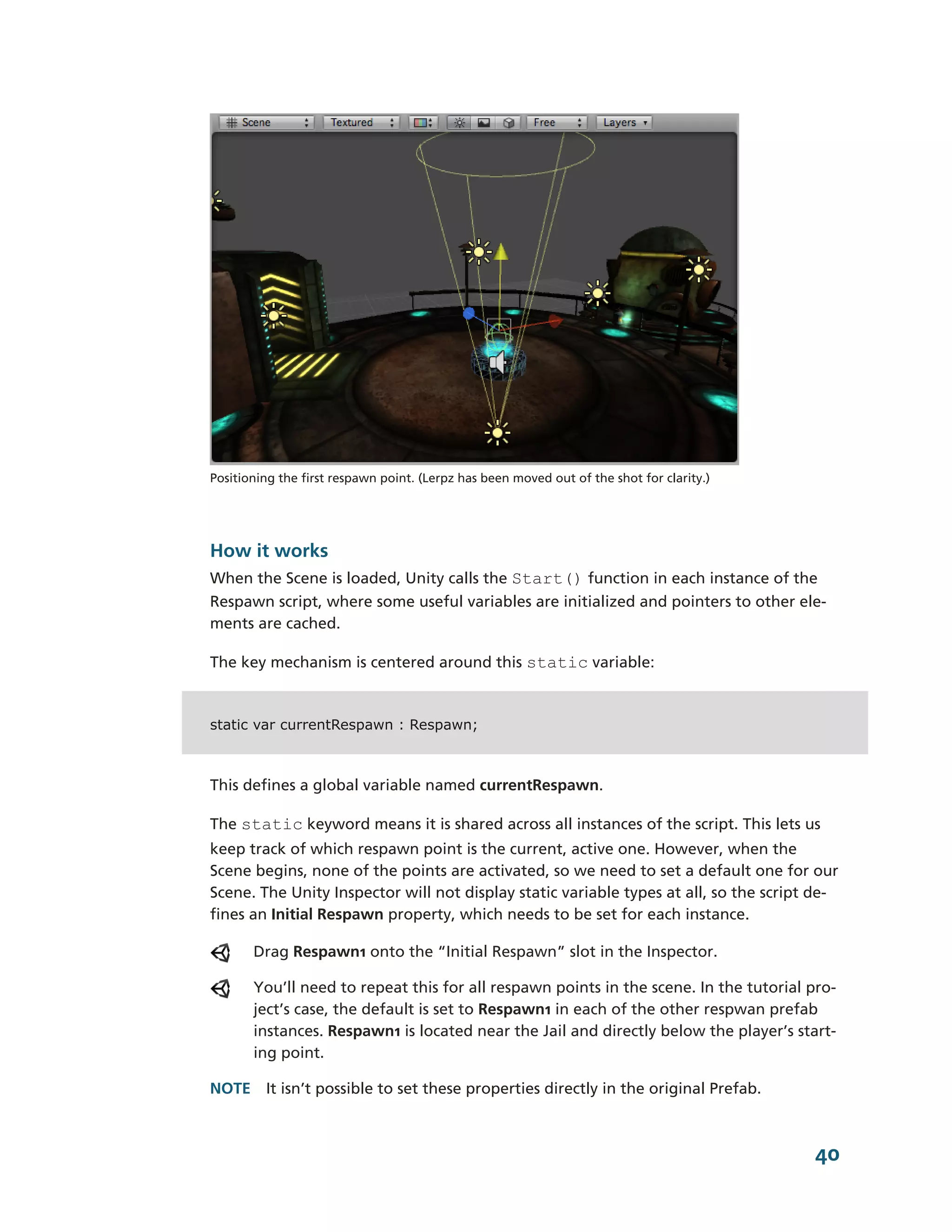 Positioning the first respawn point. (Lerpz has been moved out of the shot for clarity.)




How it works
When the Scene is loaded, Unity calls the Start() function in each instance of the
Respawn script, where some useful variables are initialized and pointers to other ele-­
ments are cached.

The key mechanism is centered around this static variable:



static var currentRespawn : Respawn;



This defines a global variable named currentRespawn.

The static keyword means it is shared across all instances of the script. This lets us
keep track of which respawn point is the current, active one. However, when the
Scene begins, none of the points are activated, so we need to set a default one for our
Scene. The Unity Inspector will not display static variable types at all, so the script de-­
fines an Initial Respawn property, which needs to be set for each instance.

       Drag Respawn1 onto the “Initial Respawn” slot in the Inspector.

       You’ll need to repeat this for all respawn points in the scene. In the tutorial pro-­
       ject’s case, the default is set to Respawn1 in each of the other respwan prefab
       instances. Respawn1 is located near the Jail and directly below the player’s start-­
       ing point.

NOTE It isn’t possible to set these properties directly in the original Prefab.



                                                                                           40
 