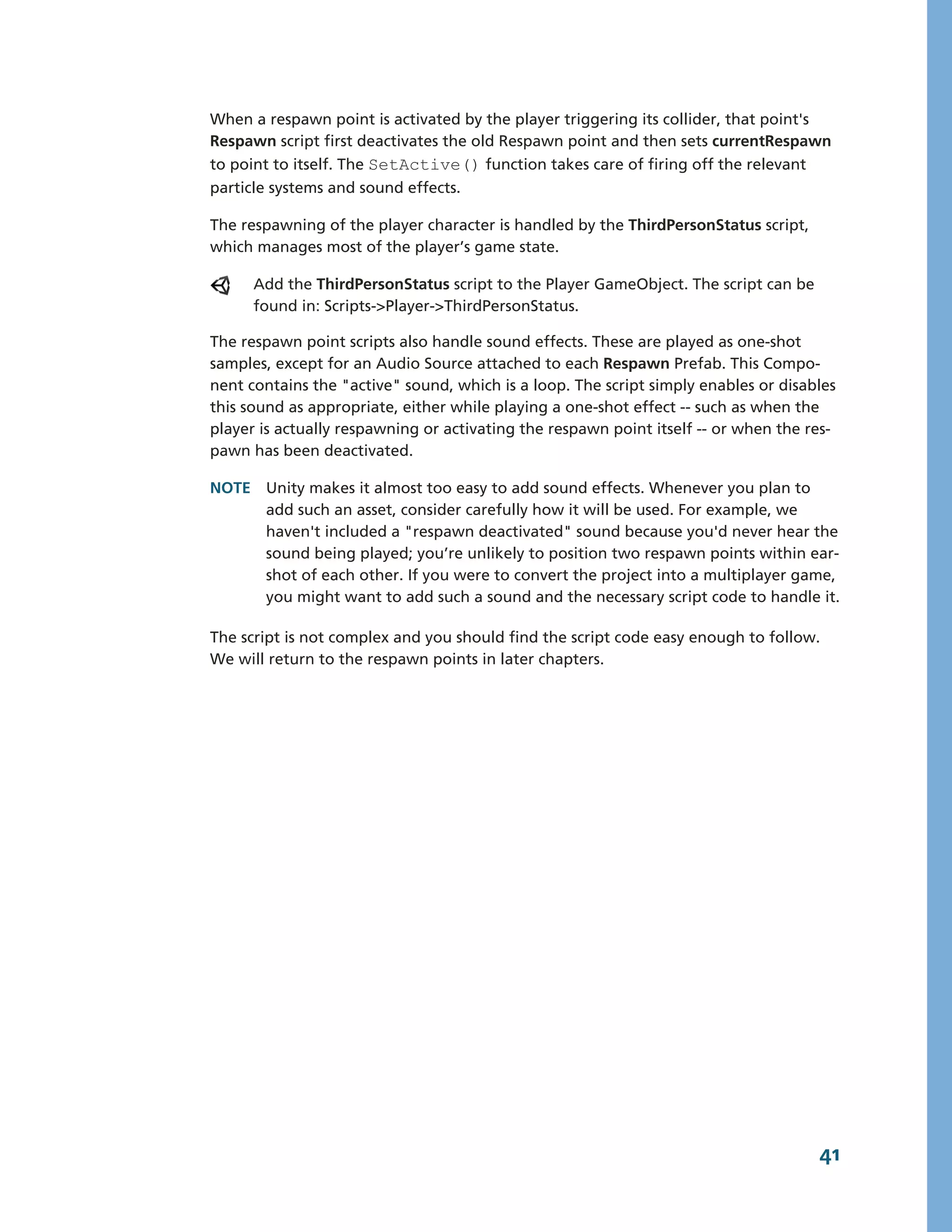 When a respawn point is activated by the player triggering its collider, that point's
Respawn script first deactivates the old Respawn point and then sets currentRespawn
to point to itself. The SetActive() function takes care of firing off the relevant
particle systems and sound effects.

The respawning of the player character is handled by the ThirdPersonStatus script,
which manages most of the player’s game state.

      Add the ThirdPersonStatus script to the Player GameObject. The script can be
      found in: Scripts-­>Player-­>ThirdPersonStatus.

The respawn point scripts also handle sound effects. These are played as one-­shot
samples, except for an Audio Source attached to each Respawn Prefab. This Compo-­
nent contains the "active" sound, which is a loop. The script simply enables or disables
this sound as appropriate, either while playing a one-­shot effect -­-­ such as when the
player is actually respawning or activating the respawn point itself -­-­ or when the res-­
pawn has been deactivated.

NOTE Unity makes it almost too easy to add sound effects. Whenever you plan to
     add such an asset, consider carefully how it will be used. For example, we
     haven't included a "respawn deactivated" sound because you'd never hear the
     sound being played; you’re unlikely to position two respawn points within ear-­
     shot of each other. If you were to convert the project into a multiplayer game,
     you might want to add such a sound and the necessary script code to handle it.

The script is not complex and you should find the script code easy enough to follow.
We will return to the respawn points in later chapters.




                                                                                        41
 
