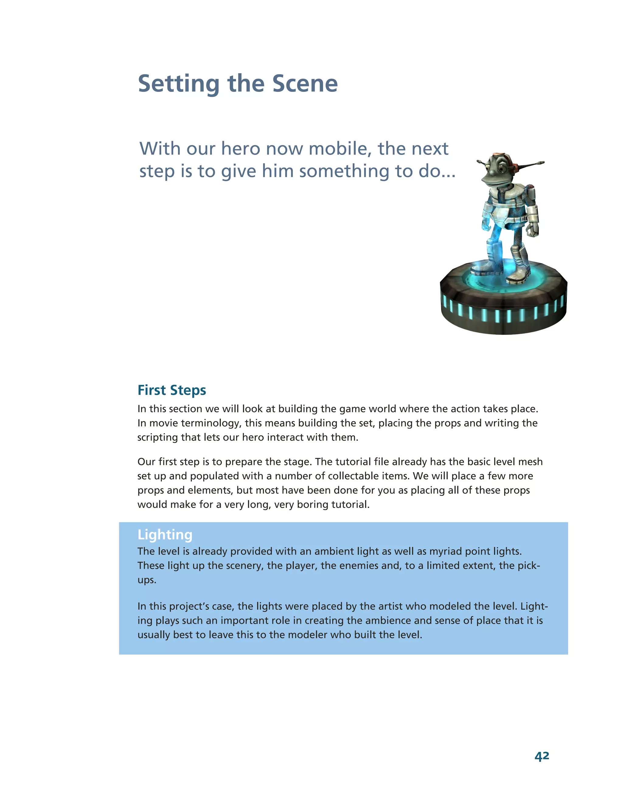 Setting the Scene

With our hero now mobile, the next
step is to give him something to do...




First Steps
In this section we will look at building the game world where the action takes place.
In movie terminology, this means building the set, placing the props and writing the
scripting that lets our hero interact with them.

Our first step is to prepare the stage. The tutorial file already has the basic level mesh
set up and populated with a number of collectable items. We will place a few more
props and elements, but most have been done for you as placing all of these props
would make for a very long, very boring tutorial.


Lighting
The level is already provided with an ambient light as well as myriad point lights.
These light up the scenery, the player, the enemies and, to a limited extent, the pick-­
ups.

In this project’s case, the lights were placed by the artist who modeled the level. Light-­
ing plays such an important role in creating the ambience and sense of place that it is
usually best to leave this to the modeler who built the level.




                                                                                        42
 