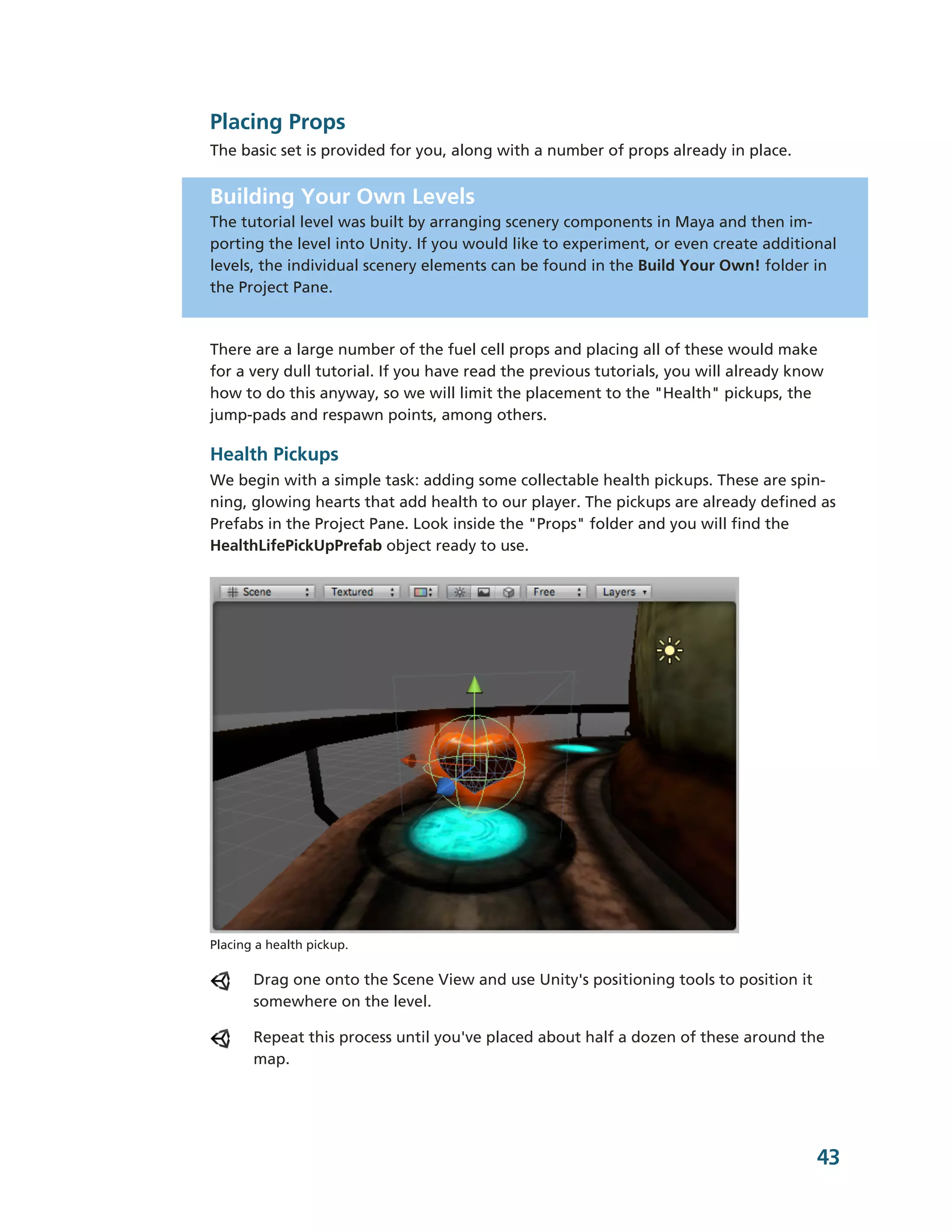 Placing Props
The basic set is provided for you, along with a number of props already in place.


Building Your Own Levels
The tutorial level was built by arranging scenery components in Maya and then im-­
porting the level into Unity. If you would like to experiment, or even create additional
levels, the individual scenery elements can be found in the Build Your Own! folder in
the Project Pane.



There are a large number of the fuel cell props and placing all of these would make
for a very dull tutorial. If you have read the previous tutorials, you will already know
how to do this anyway, so we will limit the placement to the "Health" pickups, the
jump-­pads and respawn points, among others.

Health Pickups
We begin with a simple task: adding some collectable health pickups. These are spin-­
ning, glowing hearts that add health to our player. The pickups are already defined as
Prefabs in the Project Pane. Look inside the "Props" folder and you will find the
HealthLifePickUpPrefab object ready to use.




Placing a health pickup.

       Drag one onto the Scene View and use Unity's positioning tools to position it
       somewhere on the level.

       Repeat this process until you've placed about half a dozen of these around the
       map.




                                                                                       43
 