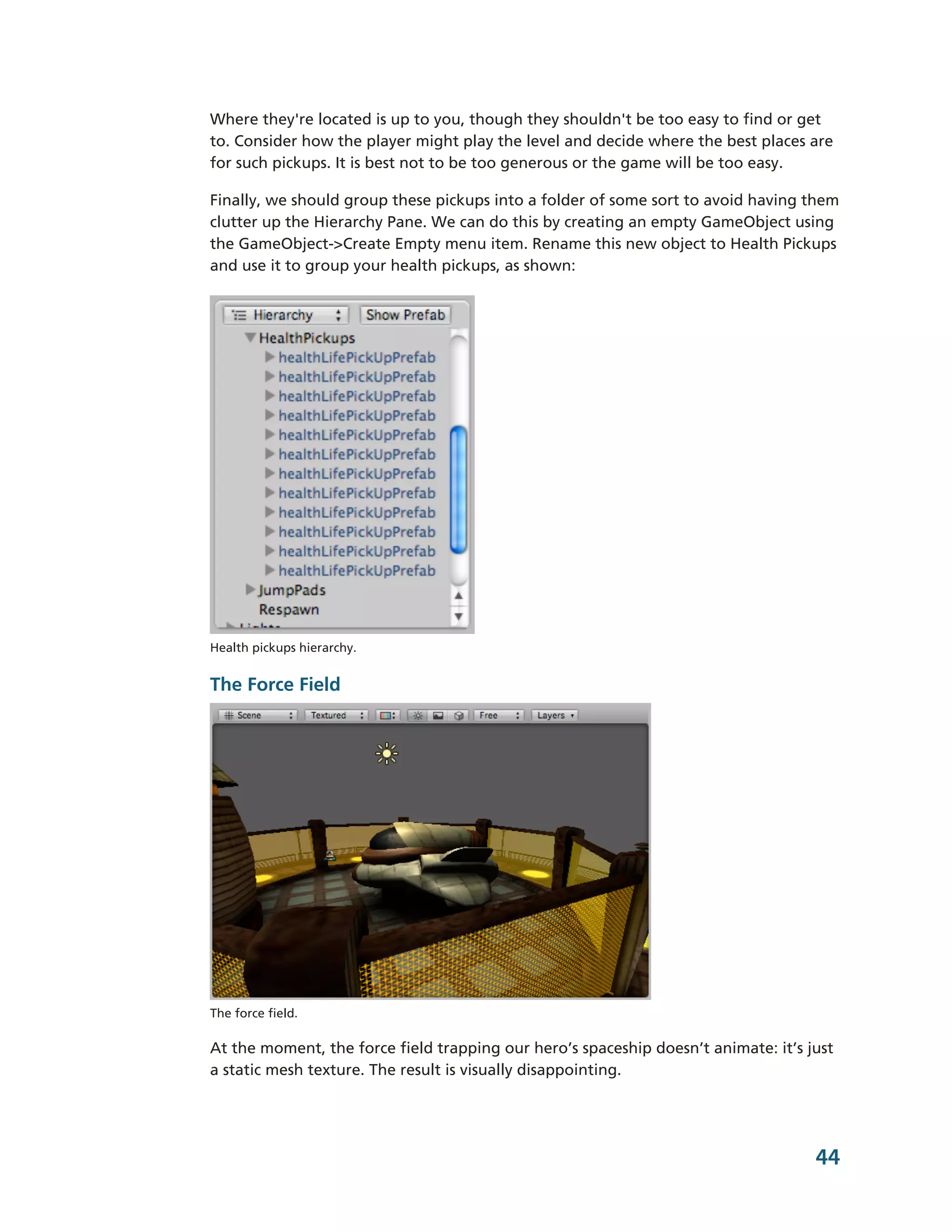 Where they're located is up to you, though they shouldn't be too easy to find or get
to. Consider how the player might play the level and decide where the best places are
for such pickups. It is best not to be too generous or the game will be too easy.

Finally, we should group these pickups into a folder of some sort to avoid having them
clutter up the Hierarchy Pane. We can do this by creating an empty GameObject using
the GameObject-­>Create Empty menu item. Rename this new object to Health Pickups
and use it to group your health pickups, as shown:




Health pickups hierarchy.


The Force Field




The force field.

At the moment, the force field trapping our hero’s spaceship doesn’t animate: it’s just
a static mesh texture. The result is visually disappointing.




                                                                                    44
 