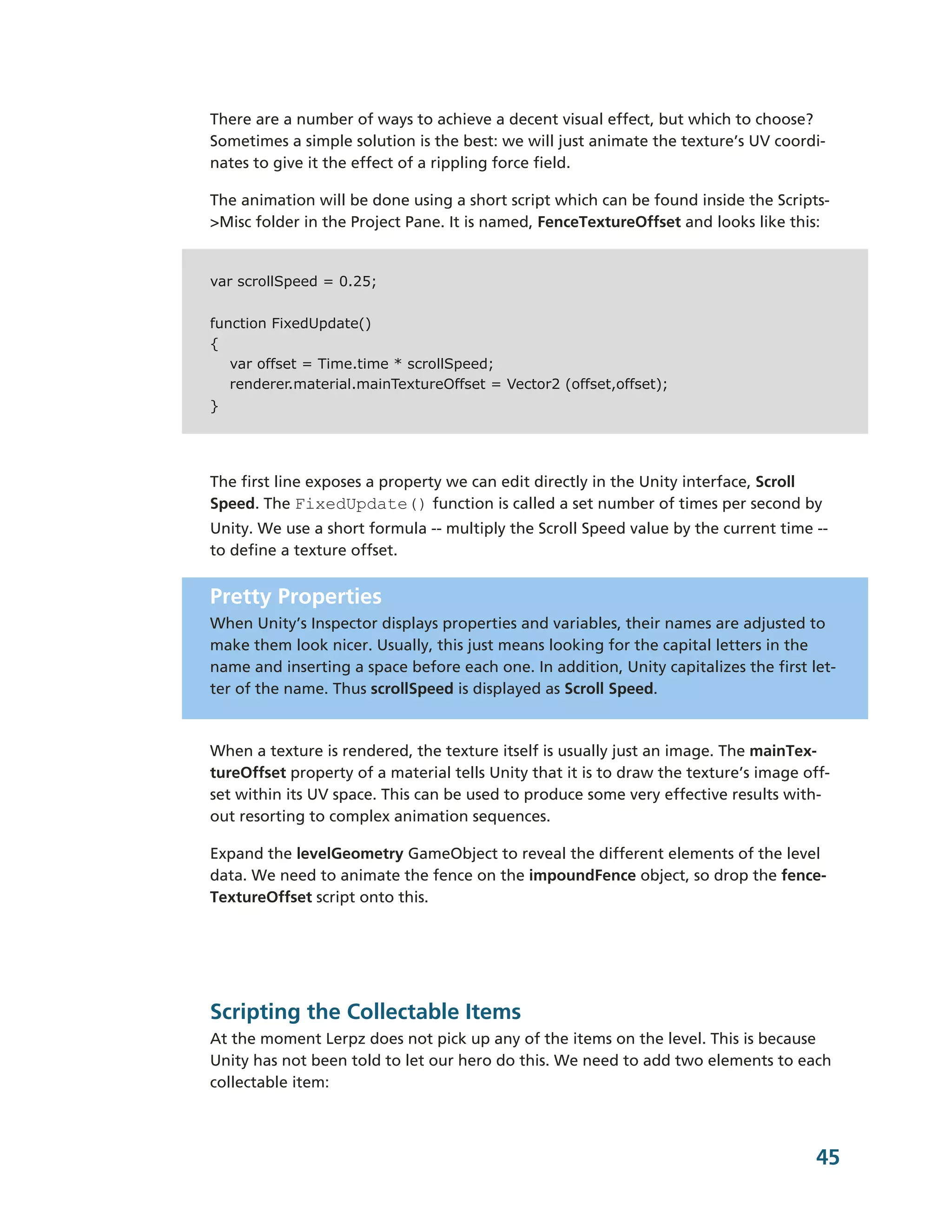 There are a number of ways to achieve a decent visual effect, but which to choose?
Sometimes a simple solution is the best: we will just animate the texture’s UV coordi-­
nates to give it the effect of a rippling force field.

The animation will be done using a short script which can be found inside the Scripts-­
>Misc folder in the Project Pane. It is named, FenceTextureOffset and looks like this:


var scrollSpeed = 0.25;


function FixedUpdate()
{
   var offset = Time.time * scrollSpeed;
   renderer.material.mainTextureOffset = Vector2 (offset,offset);
}




The first line exposes a property we can edit directly in the Unity interface, Scroll
Speed. The FixedUpdate() function is called a set number of times per second by
Unity. We use a short formula -­-­ multiply the Scroll Speed value by the current time -­-­
to define a texture offset.


Pretty Properties
When Unity’s Inspector displays properties and variables, their names are adjusted to
make them look nicer. Usually, this just means looking for the capital letters in the
name and inserting a space before each one. In addition, Unity capitalizes the first let-­
ter of the name. Thus scrollSpeed is displayed as Scroll Speed.



When a texture is rendered, the texture itself is usually just an image. The mainTex-­
tureOffset property of a material tells Unity that it is to draw the texture’s image off-­
set within its UV space. This can be used to produce some very effective results with-­
out resorting to complex animation sequences.

Expand the levelGeometry GameObject to reveal the different elements of the level
data. We need to animate the fence on the impoundFence object, so drop the fence-­
TextureOffset script onto this.




Scripting the Collectable Items
At the moment Lerpz does not pick up any of the items on the level. This is because
Unity has not been told to let our hero do this. We need to add two elements to each
collectable item:



                                                                                         45
 