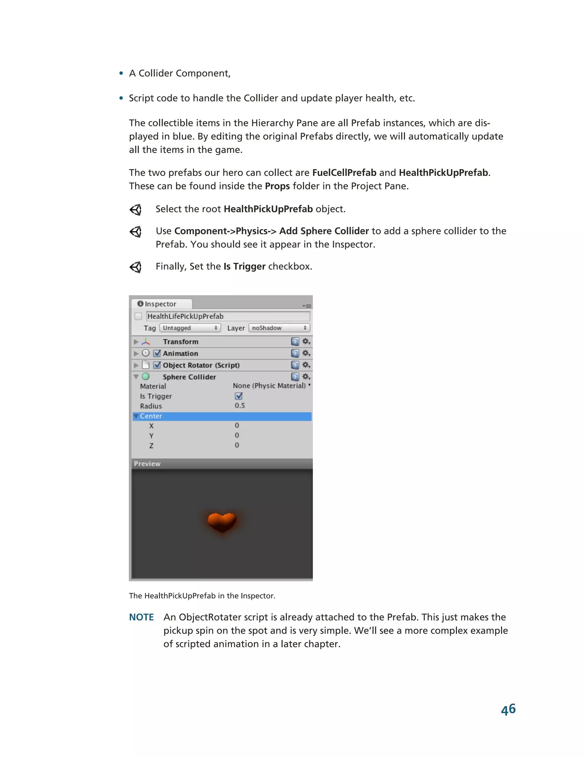 • A Collider Component,

• Script code to handle the Collider and update player health, etc.

  The collectible items in the Hierarchy Pane are all Prefab instances, which are dis-­
  played in blue. By editing the original Prefabs directly, we will automatically update
  all the items in the game.

  The two prefabs our hero can collect are FuelCellPrefab and HealthPickUpPrefab.
  These can be found inside the Props folder in the Project Pane.

         Select the root HealthPickUpPrefab object.

         Use Component-­>Physics-­> Add Sphere Collider to add a sphere collider to the
         Prefab. You should see it appear in the Inspector.

         Finally, Set the Is Trigger checkbox.




  The HealthPickUpPrefab in the Inspector.

  NOTE An ObjectRotater script is already attached to the Prefab. This just makes the
       pickup spin on the spot and is very simple. We’ll see a more complex example
       of scripted animation in a later chapter.




                                                                                       46
 