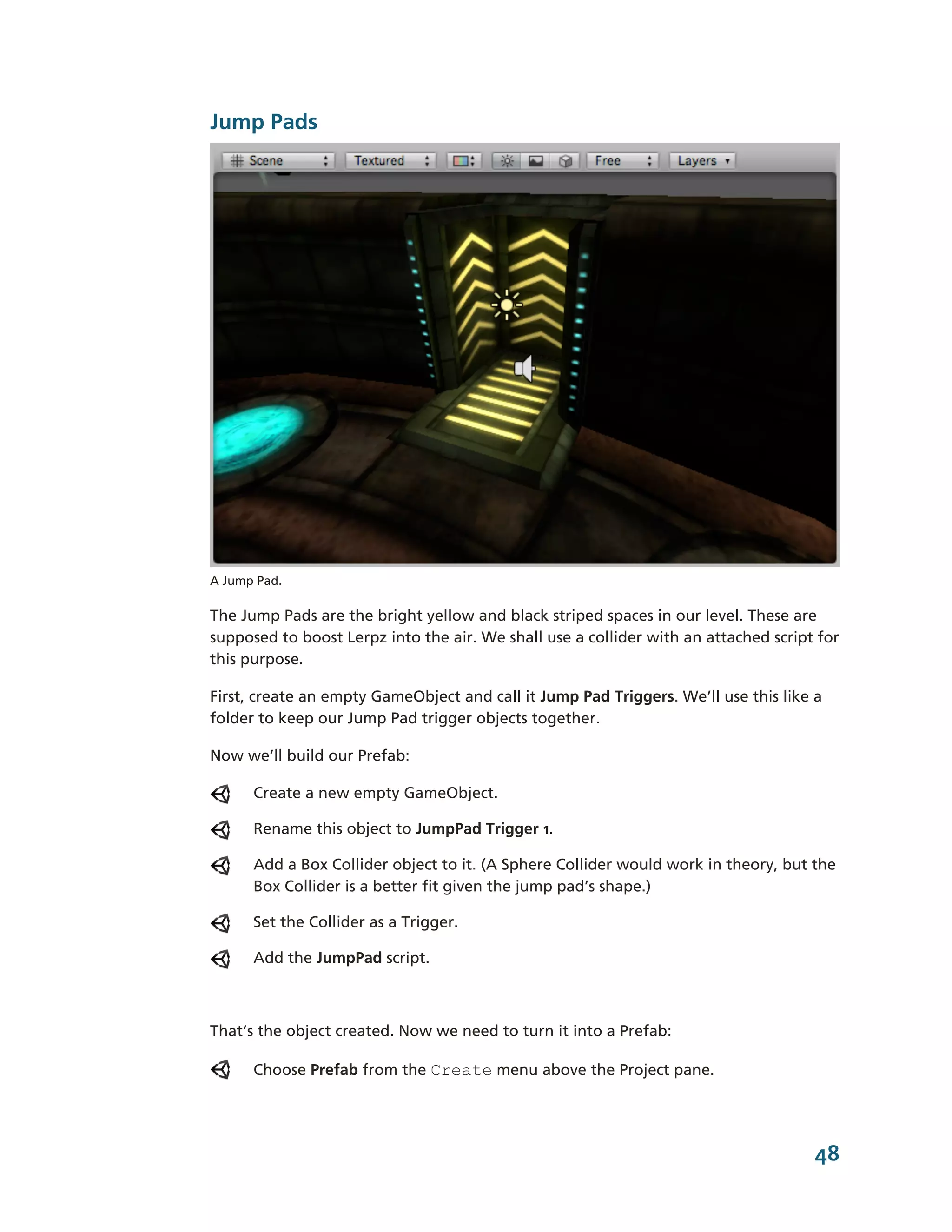 Jump Pads




A Jump Pad.

The Jump Pads are the bright yellow and black striped spaces in our level. These are
supposed to boost Lerpz into the air. We shall use a collider with an attached script for
this purpose.

First, create an empty GameObject and call it Jump Pad Triggers. We’ll use this like a
folder to keep our Jump Pad trigger objects together.

Now we’ll build our Prefab:

      Create a new empty GameObject.

      Rename this object to JumpPad Trigger 1.

      Add a Box Collider object to it. (A Sphere Collider would work in theory, but the
      Box Collider is a better fit given the jump pad’s shape.)

      Set the Collider as a Trigger.

      Add the JumpPad script.



That’s the object created. Now we need to turn it into a Prefab:

      Choose Prefab from the Create menu above the Project pane.




                                                                                     48
 