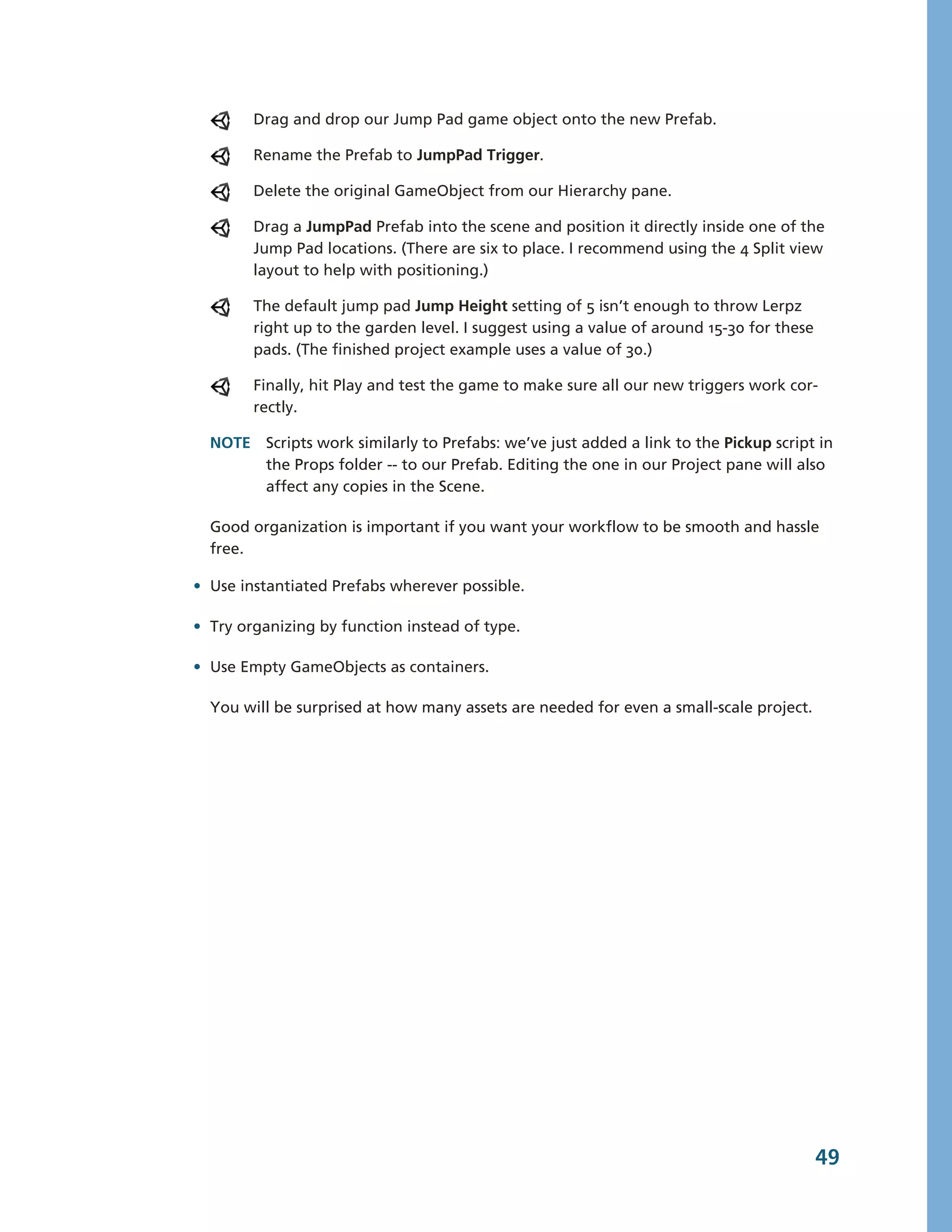 Drag and drop our Jump Pad game object onto the new Prefab.

        Rename the Prefab to JumpPad Trigger.

        Delete the original GameObject from our Hierarchy pane.

        Drag a JumpPad Prefab into the scene and position it directly inside one of the
        Jump Pad locations. (There are six to place. I recommend using the 4 Split view
        layout to help with positioning.)

        The default jump pad Jump Height setting of 5 isn’t enough to throw Lerpz
        right up to the garden level. I suggest using a value of around 15-­30 for these
        pads. (The finished project example uses a value of 30.)

        Finally, hit Play and test the game to make sure all our new triggers work cor-­
        rectly.

  NOTE Scripts work similarly to Prefabs: we’ve just added a link to the Pickup script in
       the Props folder -­-­ to our Prefab. Editing the one in our Project pane will also
       affect any copies in the Scene.

  Good organization is important if you want your workflow to be smooth and hassle
  free.

• Use instantiated Prefabs wherever possible.

• Try organizing by function instead of type.

• Use Empty GameObjects as containers.

  You will be surprised at how many assets are needed for even a small-­scale project.




                                                                                           49
 