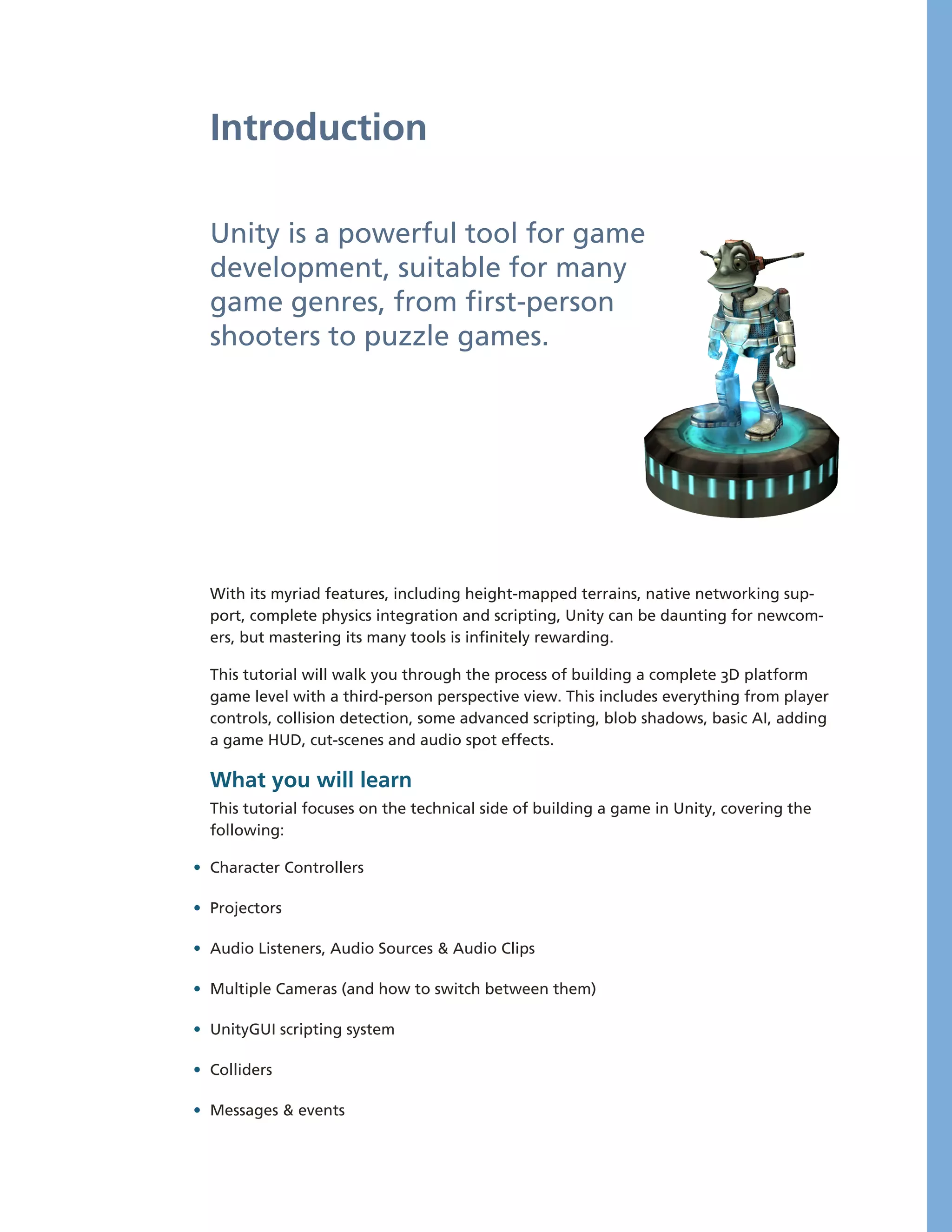 Introduction

  Unity is a powerful tool for game
  development, suitable for many
  game genres, from first-­person
  shooters to puzzle games.




  With its myriad features, including height-­mapped terrains, native networking sup-­
  port, complete physics integration and scripting, Unity can be daunting for newcom-­
  ers, but mastering its many tools is infinitely rewarding.

  This tutorial will walk you through the process of building a complete 3D platform
  game level with a third-­person perspective view. This includes everything from player
  controls, collision detection, some advanced scripting, blob shadows, basic AI, adding
  a game HUD, cut-­scenes and audio spot effects.

  What you will learn
  This tutorial focuses on the technical side of building a game in Unity, covering the
  following:

• Character Controllers

• Projectors

• Audio Listeners, Audio Sources & Audio Clips

• Multiple Cameras (and how to switch between them)

• UnityGUI scripting system

• Colliders

• Messages & events
 