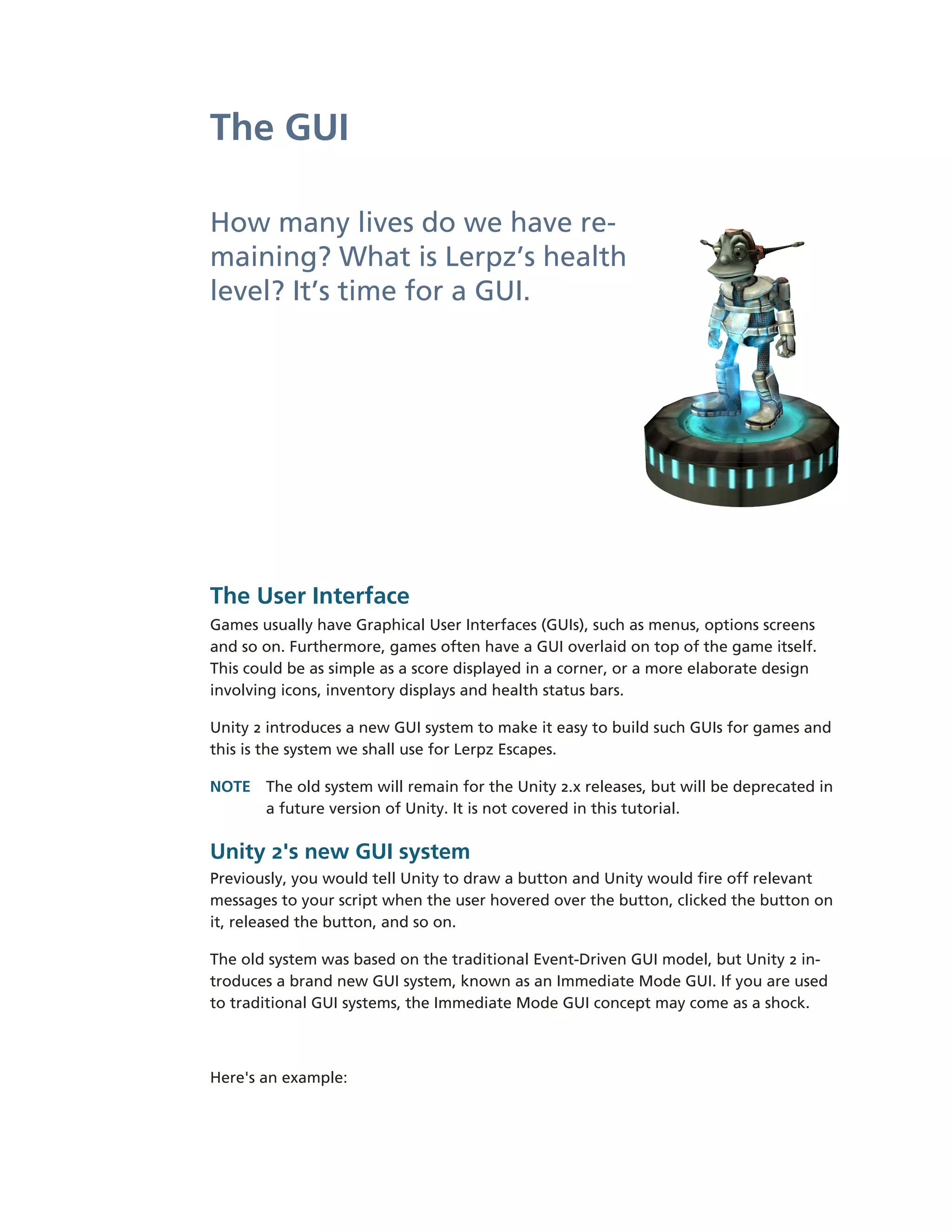 The GUI

How many lives do we have re-­
maining? What is Lerpz’s health
level? It’s time for a GUI.




The User Interface
Games usually have Graphical User Interfaces (GUIs), such as menus, options screens
and so on. Furthermore, games often have a GUI overlaid on top of the game itself.
This could be as simple as a score displayed in a corner, or a more elaborate design
involving icons, inventory displays and health status bars.

Unity 2 introduces a new GUI system to make it easy to build such GUIs for games and
this is the system we shall use for Lerpz Escapes.

NOTE The old system will remain for the Unity 2.x releases, but will be deprecated in
     a future version of Unity. It is not covered in this tutorial.

Unity 2's new GUI system
Previously, you would tell Unity to draw a button and Unity would fire off relevant
messages to your script when the user hovered over the button, clicked the button on
it, released the button, and so on.

The old system was based on the traditional Event-­Driven GUI model, but Unity 2 in-­
troduces a brand new GUI system, known as an Immediate Mode GUI. If you are used
to traditional GUI systems, the Immediate Mode GUI concept may come as a shock.



Here's an example:
 