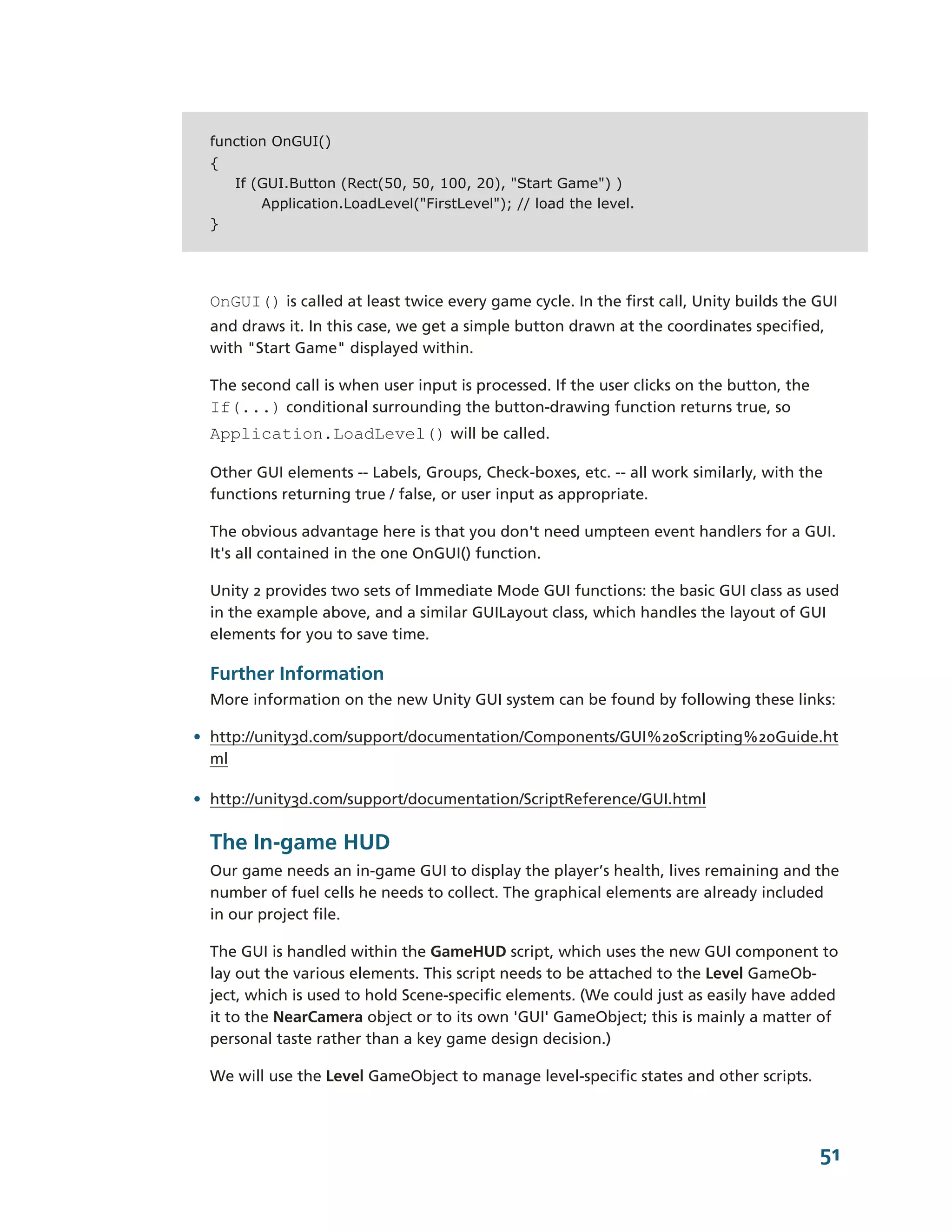 function OnGUI()
  {
      If (GUI.Button (Rect(50, 50, 100, 20), "Start Game") )
          Application.LoadLevel("FirstLevel"); // load the level.
  }




  OnGUI() is called at least twice every game cycle. In the first call, Unity builds the GUI
  and draws it. In this case, we get a simple button drawn at the coordinates specified,
  with "Start Game" displayed within.

  The second call is when user input is processed. If the user clicks on the button, the
  If(...) conditional surrounding the button-­drawing function returns true, so
  Application.LoadLevel() will be called.

  Other GUI elements -­-­ Labels, Groups, Check-­boxes, etc. -­-­ all work similarly, with the
  functions returning true / false, or user input as appropriate.

  The obvious advantage here is that you don't need umpteen event handlers for a GUI.
  It's all contained in the one OnGUI() function.

  Unity 2 provides two sets of Immediate Mode GUI functions: the basic GUI class as used
  in the example above, and a similar GUILayout class, which handles the layout of GUI
  elements for you to save time.

  Further Information
  More information on the new Unity GUI system can be found by following these links:

• http://unity3d.com/support/documentation/Components/GUI%20Scripting%20Guide.ht
  ml

• http://unity3d.com/support/documentation/ScriptReference/GUI.html

  The In-­game HUD
  Our game needs an in-­game GUI to display the player’s health, lives remaining and the
  number of fuel cells he needs to collect. The graphical elements are already included
  in our project file.

  The GUI is handled within the GameHUD script, which uses the new GUI component to
  lay out the various elements. This script needs to be attached to the Level GameOb-­
  ject, which is used to hold Scene-­specific elements. (We could just as easily have added
  it to the NearCamera object or to its own 'GUI' GameObject; this is mainly a matter of
  personal taste rather than a key game design decision.)

  We will use the Level GameObject to manage level-­specific states and other scripts.




                                                                                             51
 