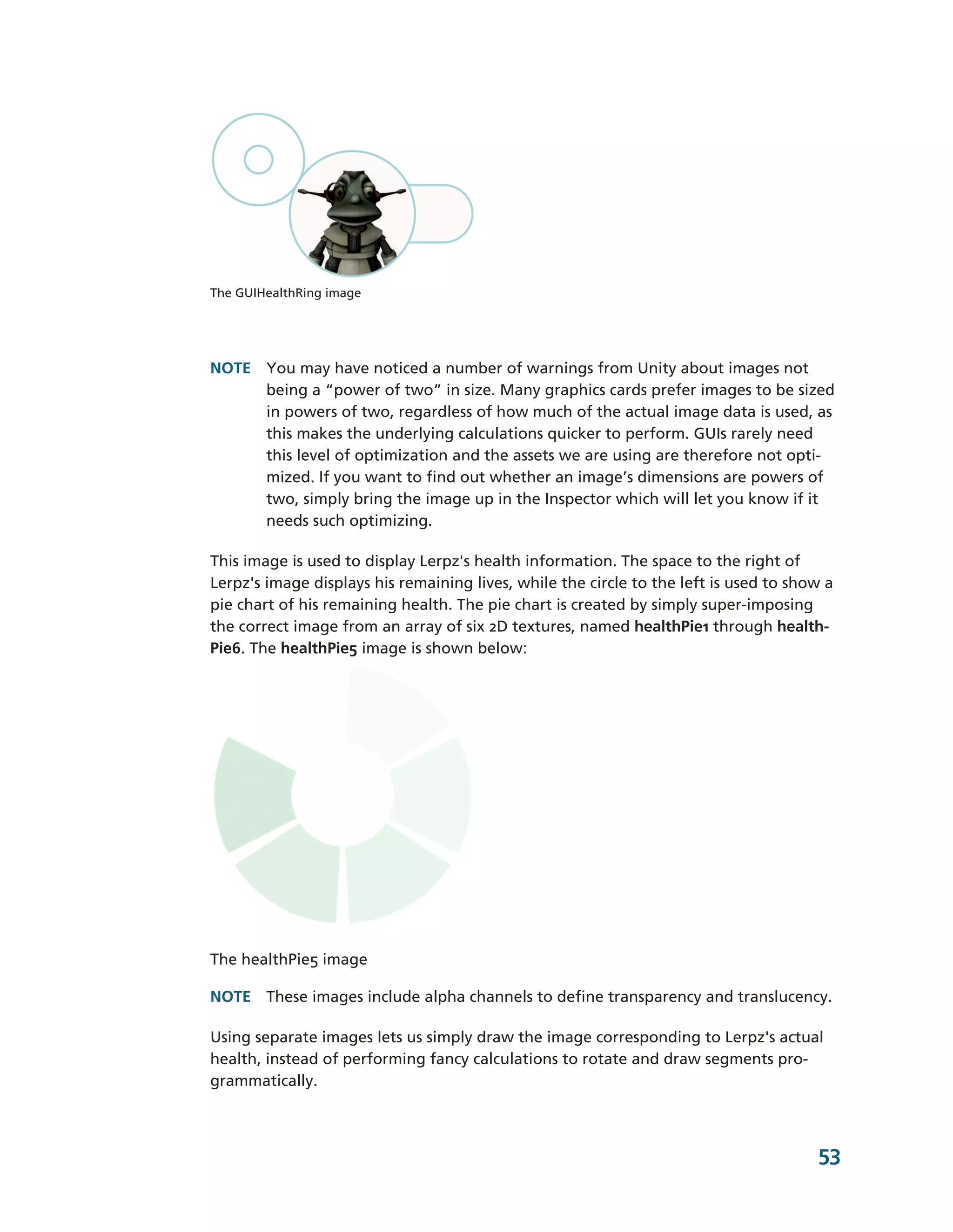The GUIHealthRing image




NOTE You may have noticed a number of warnings from Unity about images not
     being a “power of two” in size. Many graphics cards prefer images to be sized
     in powers of two, regardless of how much of the actual image data is used, as
     this makes the underlying calculations quicker to perform. GUIs rarely need
     this level of optimization and the assets we are using are therefore not opti-­
     mized. If you want to find out whether an image’s dimensions are powers of
     two, simply bring the image up in the Inspector which will let you know if it
     needs such optimizing.

This image is used to display Lerpz's health information. The space to the right of
Lerpz's image displays his remaining lives, while the circle to the left is used to show a
pie chart of his remaining health. The pie chart is created by simply super-­imposing
the correct image from an array of six 2D textures, named healthPie1 through health-­
Pie6. The healthPie5 image is shown below:




The healthPie5 image

NOTE These images include alpha channels to define transparency and translucency.

Using separate images lets us simply draw the image corresponding to Lerpz's actual
health, instead of performing fancy calculations to rotate and draw segments pro-­
grammatically.



                                                                                       53
 