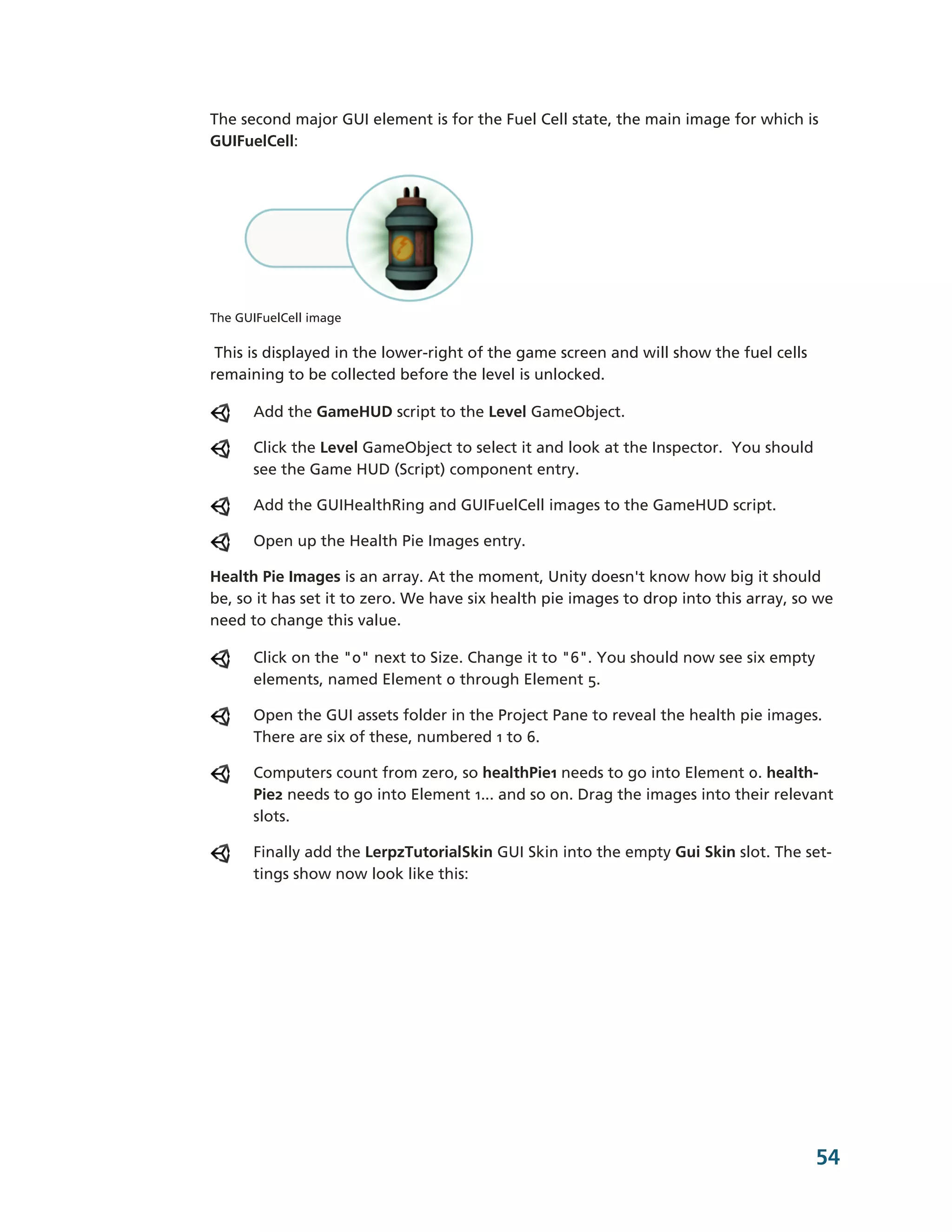 The second major GUI element is for the Fuel Cell state, the main image for which is
GUIFuelCell:




The GUIFuelCell image

 This is displayed in the lower-­right of the game screen and will show the fuel cells
remaining to be collected before the level is unlocked.

      Add the GameHUD script to the Level GameObject.

      Click the Level GameObject to select it and look at the Inspector. You should
      see the Game HUD (Script) component entry.

      Add the GUIHealthRing and GUIFuelCell images to the GameHUD script.

      Open up the Health Pie Images entry.

Health Pie Images is an array. At the moment, Unity doesn't know how big it should
be, so it has set it to zero. We have six health pie images to drop into this array, so we
need to change this value.

      Click on the "0" next to Size. Change it to "6". You should now see six empty
      elements, named Element 0 through Element 5.

      Open the GUI assets folder in the Project Pane to reveal the health pie images.
      There are six of these, numbered 1 to 6.

      Computers count from zero, so healthPie1 needs to go into Element 0. health-­
      Pie2 needs to go into Element 1... and so on. Drag the images into their relevant
      slots.

      Finally add the LerpzTutorialSkin GUI Skin into the empty Gui Skin slot. The set-­
      tings show now look like this:




                                                                                         54
 