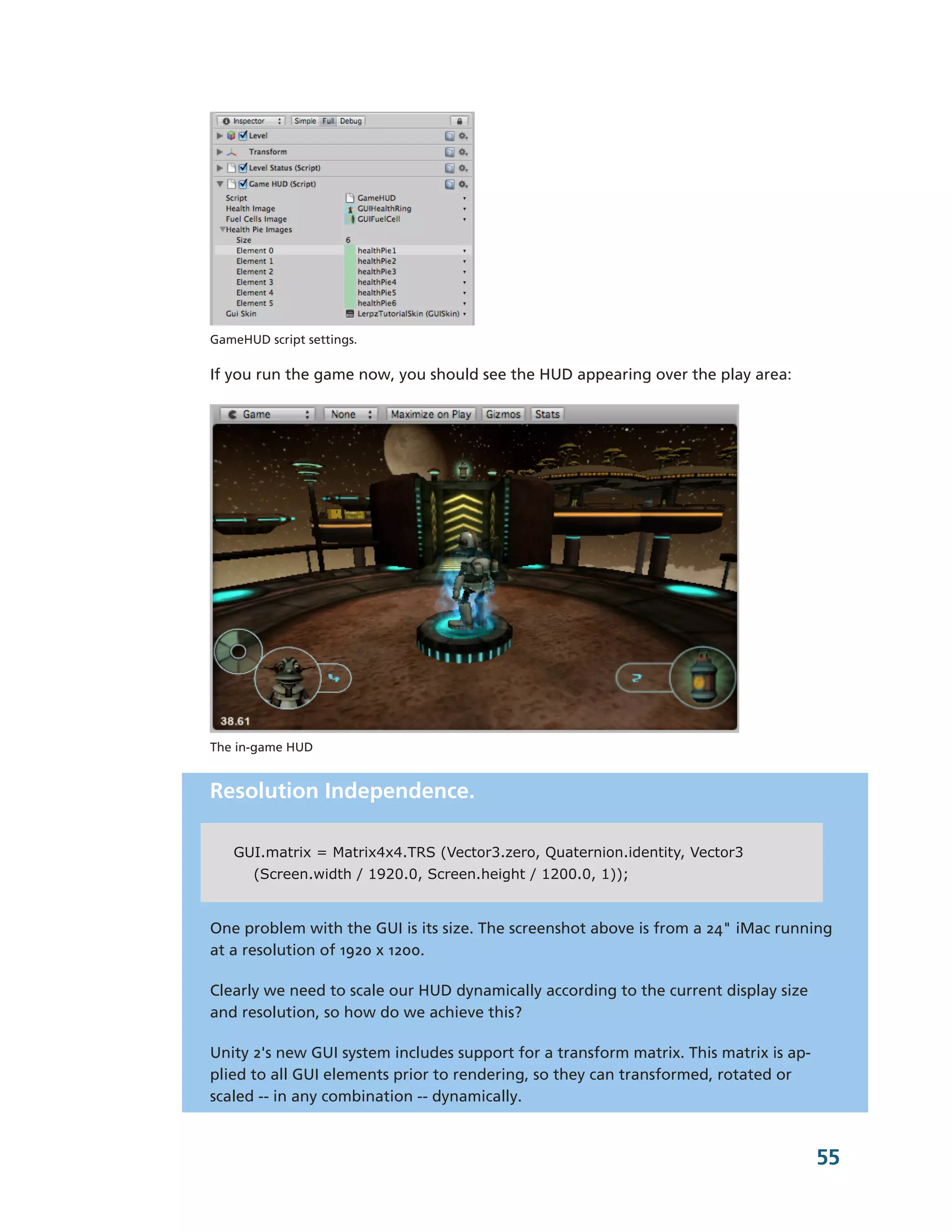 GameHUD script settings.

If you run the game now, you should see the HUD appearing over the play area:




The in-­game HUD


Resolution Independence.

   GUI.matrix = Matrix4x4.TRS (Vector3.zero, Quaternion.identity, Vector3
       (Screen.width / 1920.0, Screen.height / 1200.0, 1));


One problem with the GUI is its size. The screenshot above is from a 24" iMac running
at a resolution of 1920 x 1200.

Clearly we need to scale our HUD dynamically according to the current display size
and resolution, so how do we achieve this?

Unity 2's new GUI system includes support for a transform matrix. This matrix is ap-­
plied to all GUI elements prior to rendering, so they can transformed, rotated or
scaled -­-­ in any combination -­-­ dynamically.


                                                                                        55
 