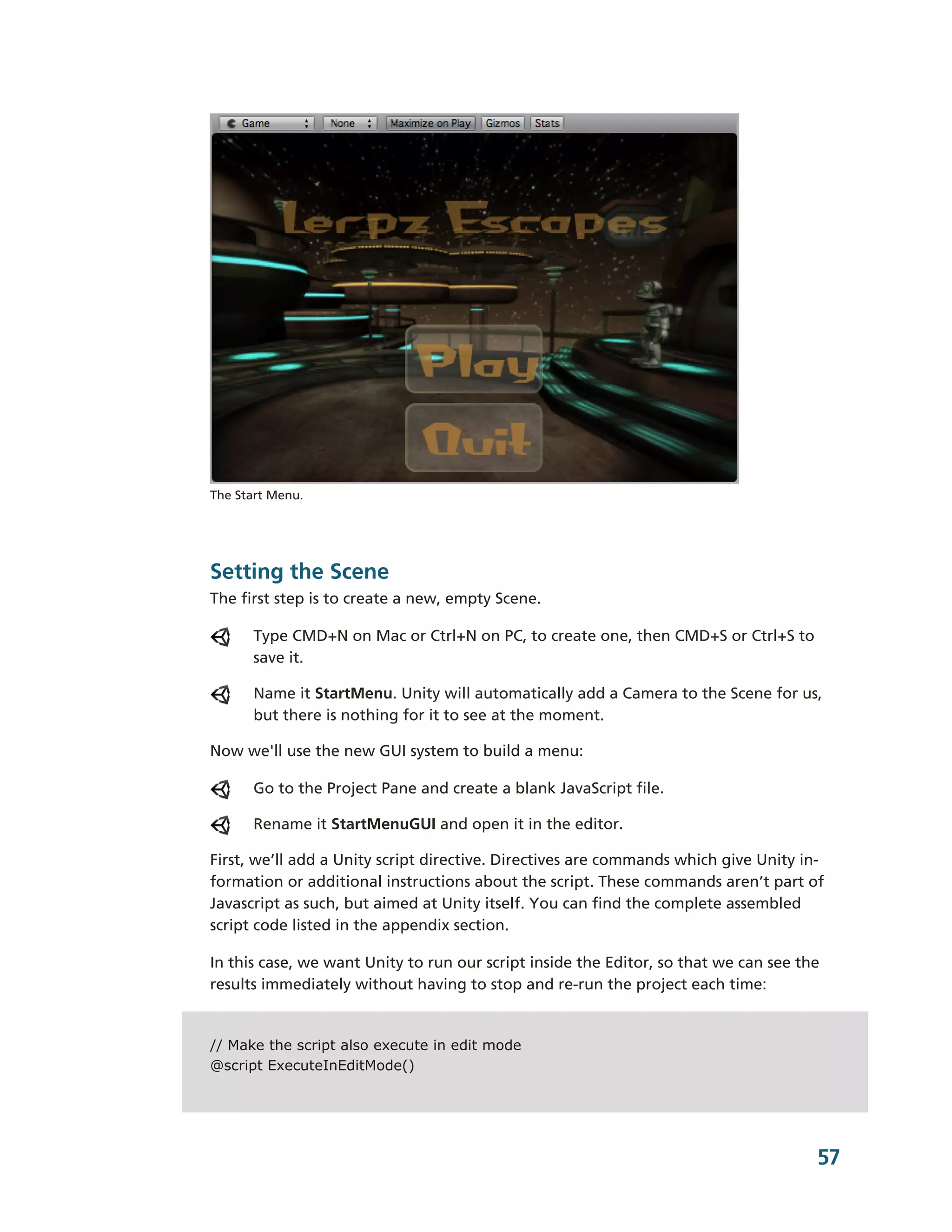 The Start Menu.




Setting the Scene
The first step is to create a new, empty Scene.

      Type CMD+N on Mac or Ctrl+N on PC, to create one, then CMD+S or Ctrl+S to
      save it.

      Name it StartMenu. Unity will automatically add a Camera to the Scene for us,
      but there is nothing for it to see at the moment.

Now we'll use the new GUI system to build a menu:

      Go to the Project Pane and create a blank JavaScript file.

      Rename it StartMenuGUI and open it in the editor.

First, we’ll add a Unity script directive. Directives are commands which give Unity in-­
formation or additional instructions about the script. These commands aren’t part of
Javascript as such, but aimed at Unity itself. You can find the complete assembled
script code listed in the appendix section.

In this case, we want Unity to run our script inside the Editor, so that we can see the
results immediately without having to stop and re-­run the project each time:


// Make the script also execute in edit mode
@script ExecuteInEditMode()




                                                                                       57
 