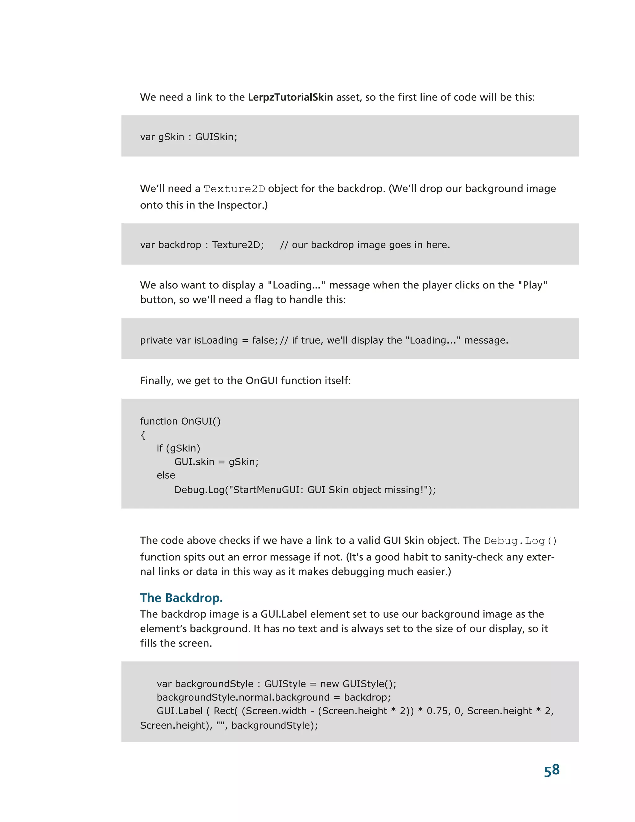 We need a link to the LerpzTutorialSkin asset, so the first line of code will be this:


var gSkin : GUISkin;




We’ll need a Texture2D object for the backdrop. (We’ll drop our background image
onto this in the Inspector.)


var backdrop : Texture2D;      // our backdrop image goes in here.



We also want to display a "Loading..." message when the player clicks on the "Play"
button, so we'll need a flag to handle this:


private var isLoading = false; // if true, we'll display the "Loading..." message.



Finally, we get to the OnGUI function itself:


function OnGUI()
{
   if (gSkin)
        GUI.skin = gSkin;
   else
       Debug.Log("StartMenuGUI: GUI Skin object missing!");




The code above checks if we have a link to a valid GUI Skin object. The Debug.Log()
function spits out an error message if not. (It's a good habit to sanity-­check any exter-­
nal links or data in this way as it makes debugging much easier.)

The Backdrop.
The backdrop image is a GUI.Label element set to use our background image as the
element’s background. It has no text and is always set to the size of our display, so it
fills the screen.


   var backgroundStyle : GUIStyle = new GUIStyle();
   backgroundStyle.normal.background = backdrop;
   GUI.Label ( Rect( (Screen.width - (Screen.height * 2)) * 0.75, 0, Screen.height * 2,
Screen.height), "", backgroundStyle);



                                                                                         58
 