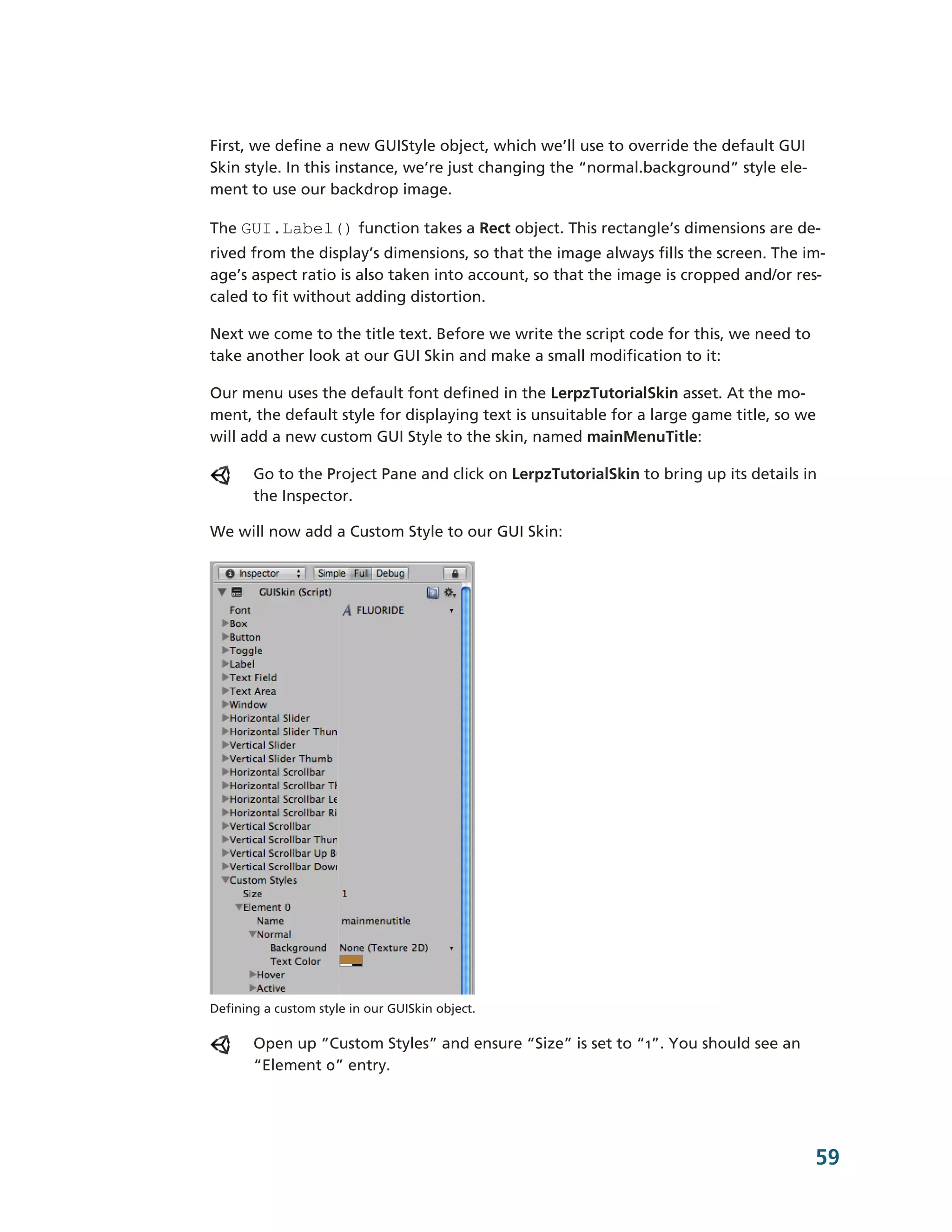 First, we define a new GUIStyle object, which we’ll use to override the default GUI
Skin style. In this instance, we’re just changing the “normal.background” style ele-­
ment to use our backdrop image.

The GUI.Label() function takes a Rect object. This rectangle’s dimensions are de-­
rived from the display’s dimensions, so that the image always fills the screen. The im-­
age’s aspect ratio is also taken into account, so that the image is cropped and/or res-­
caled to fit without adding distortion.

Next we come to the title text. Before we write the script code for this, we need to
take another look at our GUI Skin and make a small modification to it:

Our menu uses the default font defined in the LerpzTutorialSkin asset. At the mo-­
ment, the default style for displaying text is unsuitable for a large game title, so we
will add a new custom GUI Style to the skin, named mainMenuTitle:

       Go to the Project Pane and click on LerpzTutorialSkin to bring up its details in
       the Inspector.

We will now add a Custom Style to our GUI Skin:




Defining a custom style in our GUISkin object.

       Open up “Custom Styles” and ensure “Size” is set to “1”. You should see an
       “Element 0” entry.




                                                                                        59
 