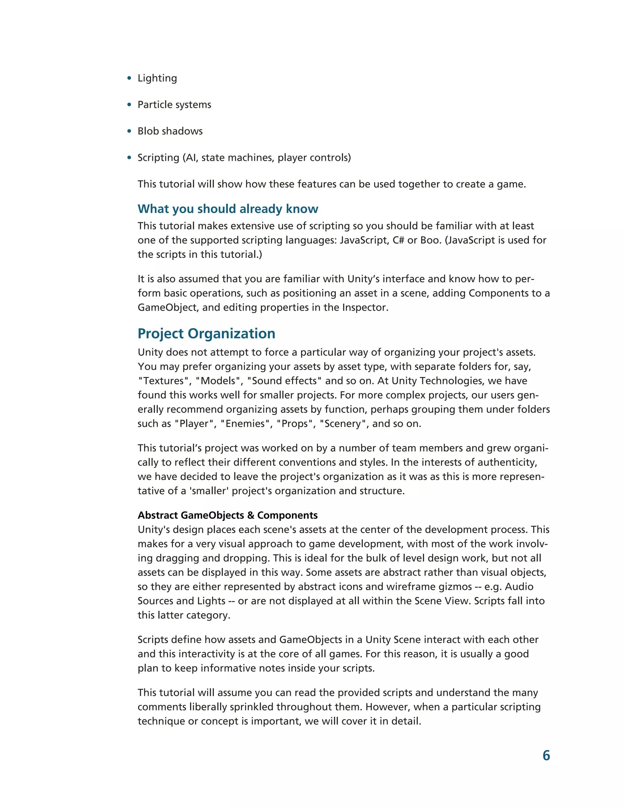 • Lighting

• Particle systems

• Blob shadows

• Scripting (AI, state machines, player controls)

  This tutorial will show how these features can be used together to create a game.

  What you should already know
  This tutorial makes extensive use of scripting so you should be familiar with at least
  one of the supported scripting languages: JavaScript, C# or Boo. (JavaScript is used for
  the scripts in this tutorial.)

  It is also assumed that you are familiar with Unity’s interface and know how to per-­
  form basic operations, such as positioning an asset in a scene, adding Components to a
  GameObject, and editing properties in the Inspector.

  Project Organization
  Unity does not attempt to force a particular way of organizing your project's assets.
  You may prefer organizing your assets by asset type, with separate folders for, say,
  "Textures", "Models", "Sound effects" and so on. At Unity Technologies, we have
  found this works well for smaller projects. For more complex projects, our users gen-­
  erally recommend organizing assets by function, perhaps grouping them under folders
  such as "Player", "Enemies", "Props", "Scenery", and so on.

  This tutorial’s project was worked on by a number of team members and grew organi-­
  cally to reflect their different conventions and styles. In the interests of authenticity,
  we have decided to leave the project's organization as it was as this is more represen-­
  tative of a 'smaller' project's organization and structure.

  Abstract GameObjects & Components
  Unity's design places each scene's assets at the center of the development process. This
  makes for a very visual approach to game development, with most of the work involv-­
  ing dragging and dropping. This is ideal for the bulk of level design work, but not all
  assets can be displayed in this way. Some assets are abstract rather than visual objects,
  so they are either represented by abstract icons and wireframe gizmos -­-­ e.g. Audio
  Sources and Lights -­-­ or are not displayed at all within the Scene View. Scripts fall into
  this latter category.

  Scripts define how assets and GameObjects in a Unity Scene interact with each other
  and this interactivity is at the core of all games. For this reason, it is usually a good
  plan to keep informative notes inside your scripts.

  This tutorial will assume you can read the provided scripts and understand the many
  comments liberally sprinkled throughout them. However, when a particular scripting
  technique or concept is important, we will cover it in detail.


                                                                                              6
 