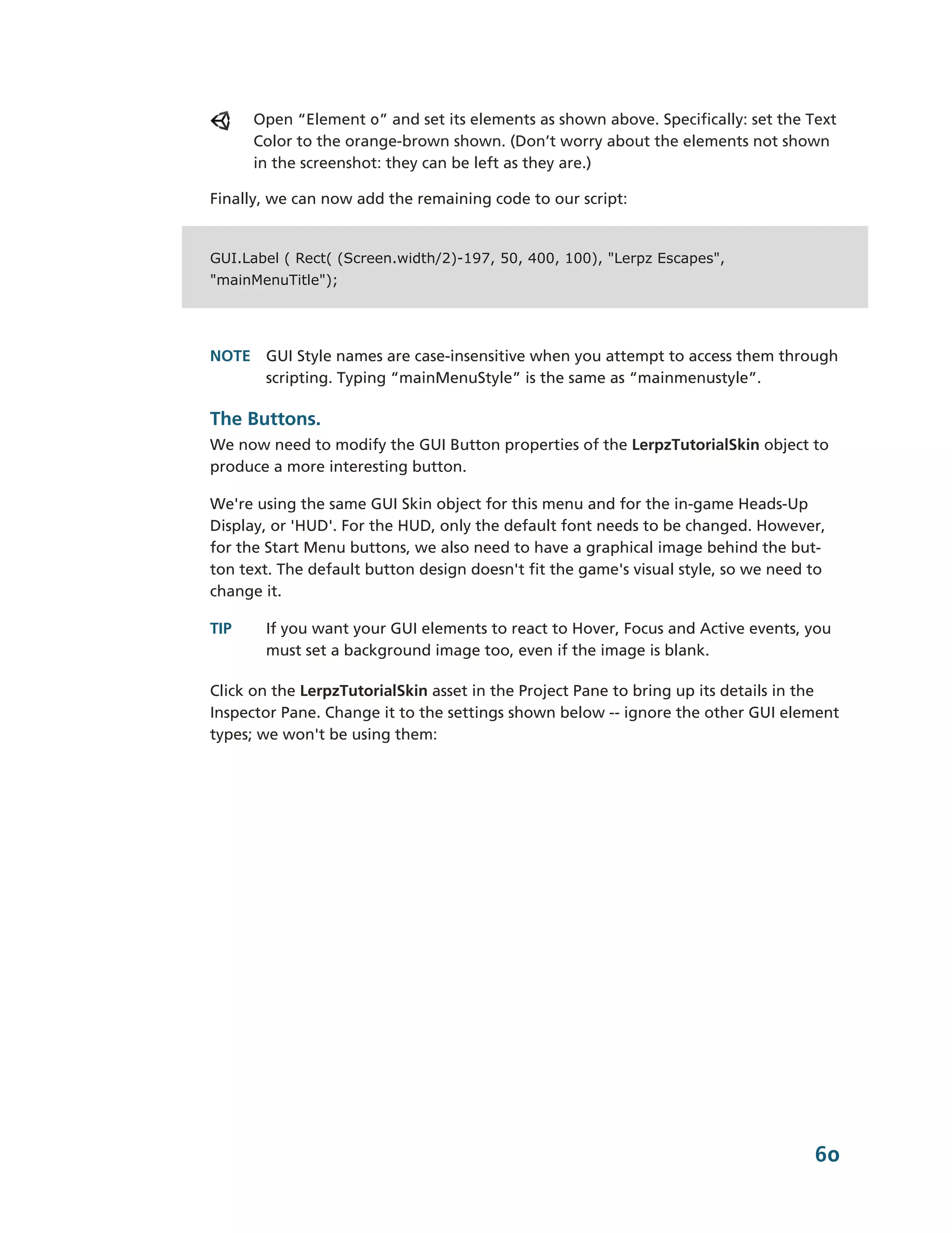 Open “Element 0” and set its elements as shown above. Specifically: set the Text
      Color to the orange-­brown shown. (Don’t worry about the elements not shown
      in the screenshot: they can be left as they are.)

Finally, we can now add the remaining code to our script:


GUI.Label ( Rect( (Screen.width/2)-197, 50, 400, 100), "Lerpz Escapes",
"mainMenuTitle");




NOTE GUI Style names are case-­insensitive when you attempt to access them through
     scripting. Typing “mainMenuStyle” is the same as “mainmenustyle”.

The Buttons.
We now need to modify the GUI Button properties of the LerpzTutorialSkin object to
produce a more interesting button.

We're using the same GUI Skin object for this menu and for the in-­game Heads-­Up
Display, or 'HUD'. For the HUD, only the default font needs to be changed. However,
for the Start Menu buttons, we also need to have a graphical image behind the but-­
ton text. The default button design doesn't fit the game's visual style, so we need to
change it.

TIP    If you want your GUI elements to react to Hover, Focus and Active events, you
       must set a background image too, even if the image is blank.

Click on the LerpzTutorialSkin asset in the Project Pane to bring up its details in the
Inspector Pane. Change it to the settings shown below -­-­ ignore the other GUI element
types; we won't be using them:




                                                                                    60
 