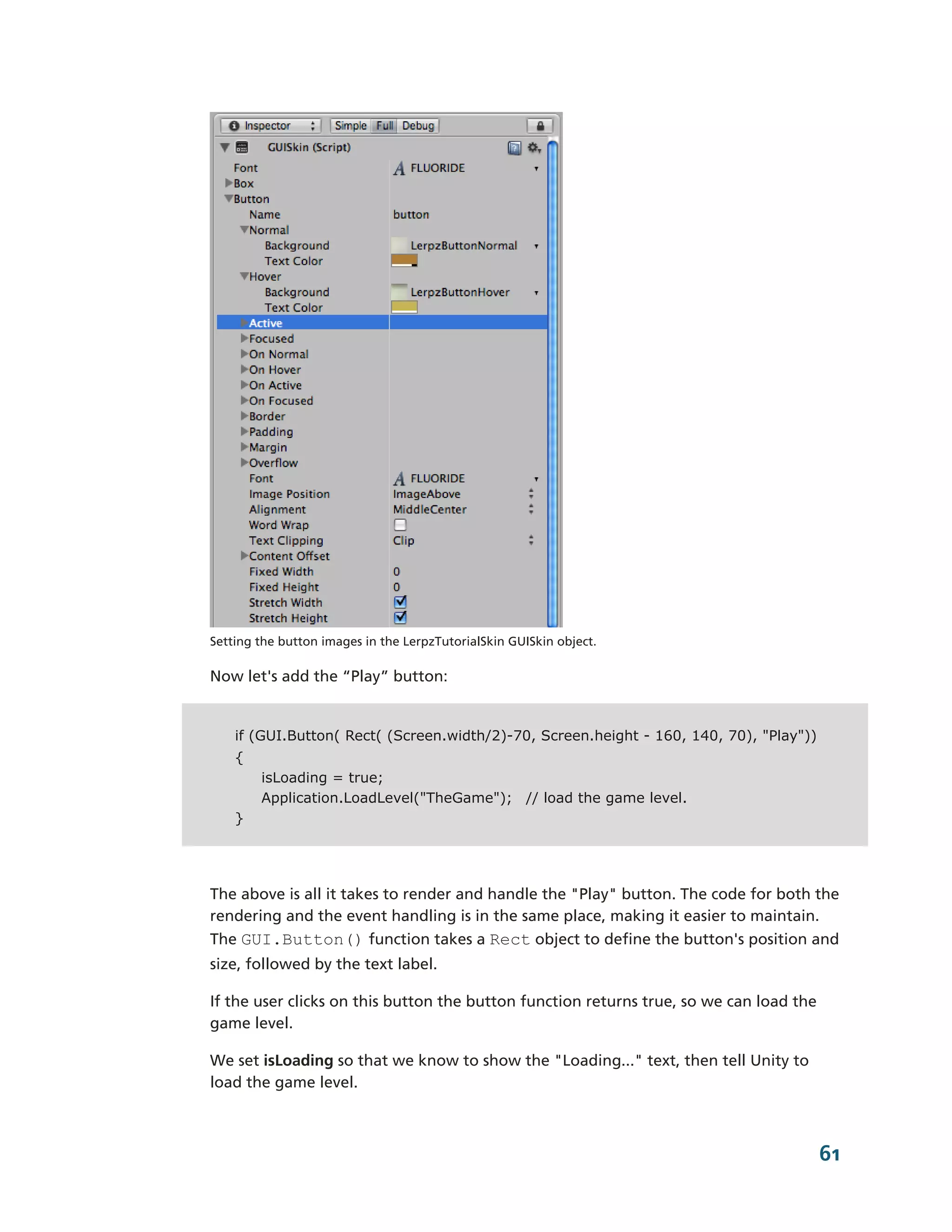 Setting the button images in the LerpzTutorialSkin GUISkin object.

Now let's add the “Play” button:


    if (GUI.Button( Rect( (Screen.width/2)-70, Screen.height - 160, 140, 70), "Play"))
    {
        isLoading = true;
        Application.LoadLevel("TheGame"); // load the game level.
    }




The above is all it takes to render and handle the "Play" button. The code for both the
rendering and the event handling is in the same place, making it easier to maintain.
The GUI.Button() function takes a Rect object to define the button's position and
size, followed by the text label.

If the user clicks on this button the button function returns true, so we can load the
game level.

We set isLoading so that we know to show the "Loading..." text, then tell Unity to
load the game level.



                                                                                         61
 