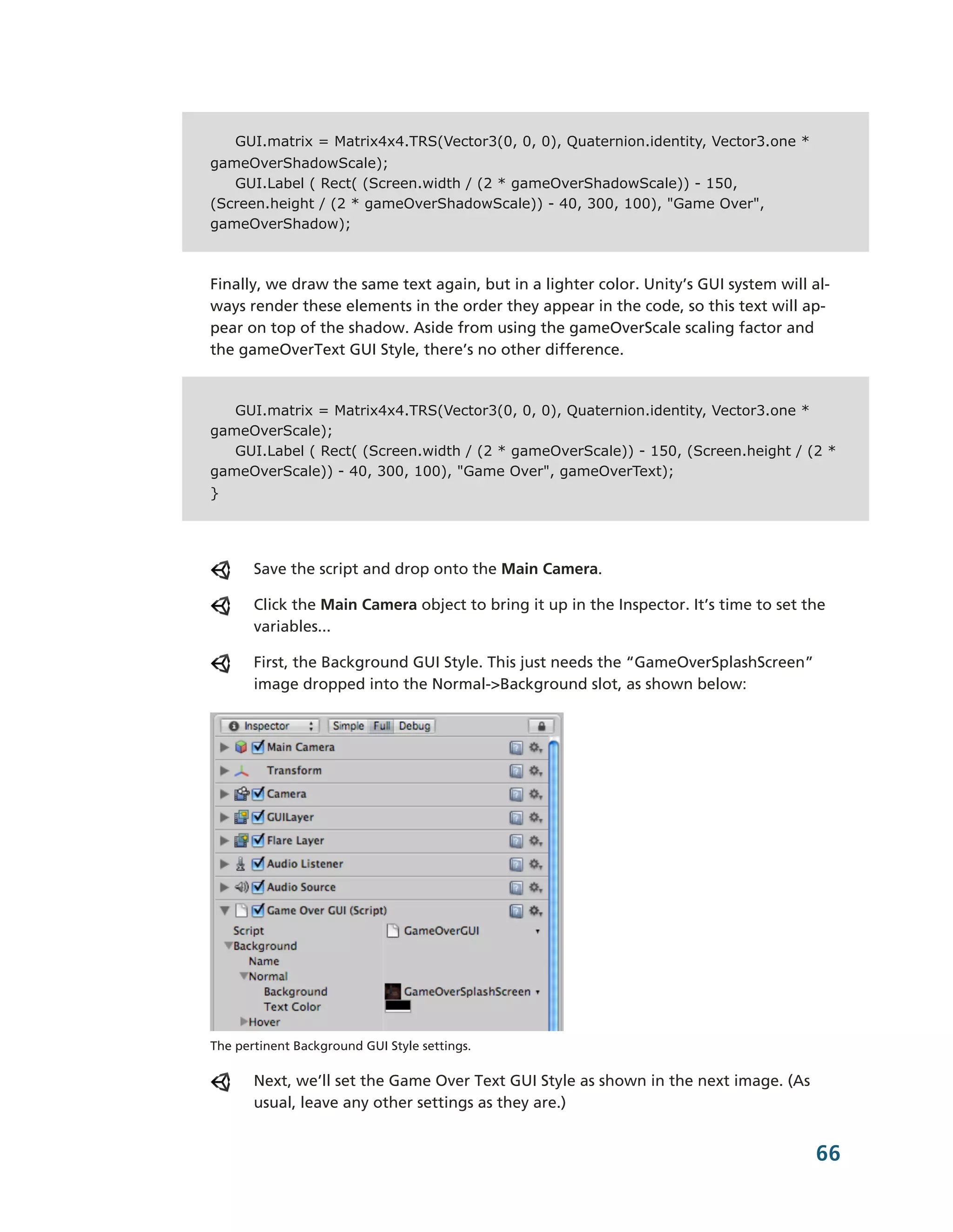 GUI.matrix = Matrix4x4.TRS(Vector3(0, 0, 0), Quaternion.identity, Vector3.one *
gameOverShadowScale);
   GUI.Label ( Rect( (Screen.width / (2 * gameOverShadowScale)) - 150,
(Screen.height / (2 * gameOverShadowScale)) - 40, 300, 100), "Game Over",
gameOverShadow);



Finally, we draw the same text again, but in a lighter color. Unity’s GUI system will al-­
ways render these elements in the order they appear in the code, so this text will ap-­
pear on top of the shadow. Aside from using the gameOverScale scaling factor and
the gameOverText GUI Style, there’s no other difference.


   GUI.matrix = Matrix4x4.TRS(Vector3(0, 0, 0), Quaternion.identity, Vector3.one *
gameOverScale);
   GUI.Label ( Rect( (Screen.width / (2 * gameOverScale)) - 150, (Screen.height / (2 *
gameOverScale)) - 40, 300, 100), "Game Over", gameOverText);
}




       Save the script and drop onto the Main Camera.

       Click the Main Camera object to bring it up in the Inspector. It’s time to set the
       variables...

       First, the Background GUI Style. This just needs the “GameOverSplashScreen”
       image dropped into the Normal-­>Background slot, as shown below:




The pertinent Background GUI Style settings.

       Next, we’ll set the Game Over Text GUI Style as shown in the next image. (As
       usual, leave any other settings as they are.)


                                                                                       66
 