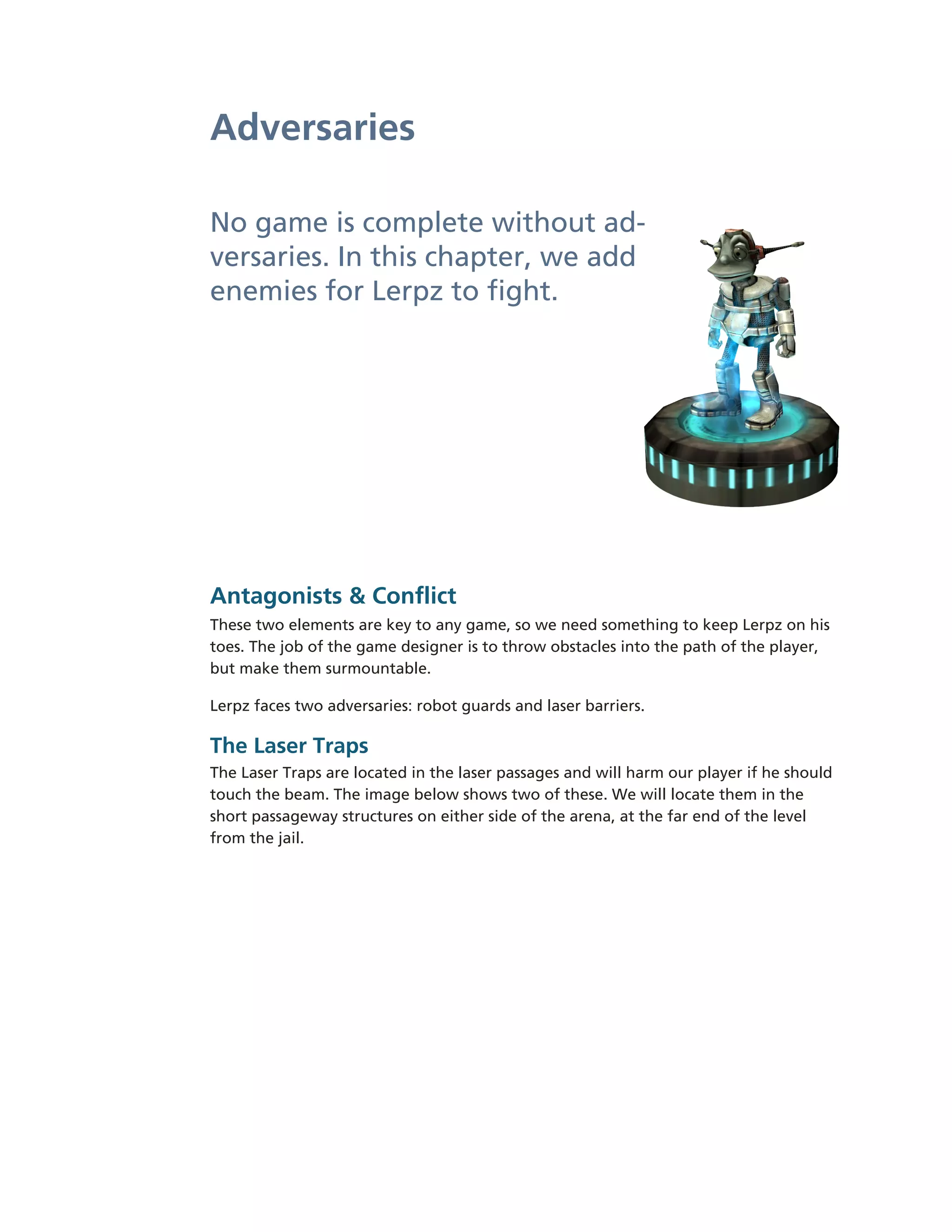 Adversaries

No game is complete without ad-­
versaries. In this chapter, we add
enemies for Lerpz to fight.




Antagonists & Conflict
These two elements are key to any game, so we need something to keep Lerpz on his
toes. The job of the game designer is to throw obstacles into the path of the player,
but make them surmountable.

Lerpz faces two adversaries: robot guards and laser barriers.

The Laser Traps
The Laser Traps are located in the laser passages and will harm our player if he should
touch the beam. The image below shows two of these. We will locate them in the
short passageway structures on either side of the arena, at the far end of the level
from the jail.
 
