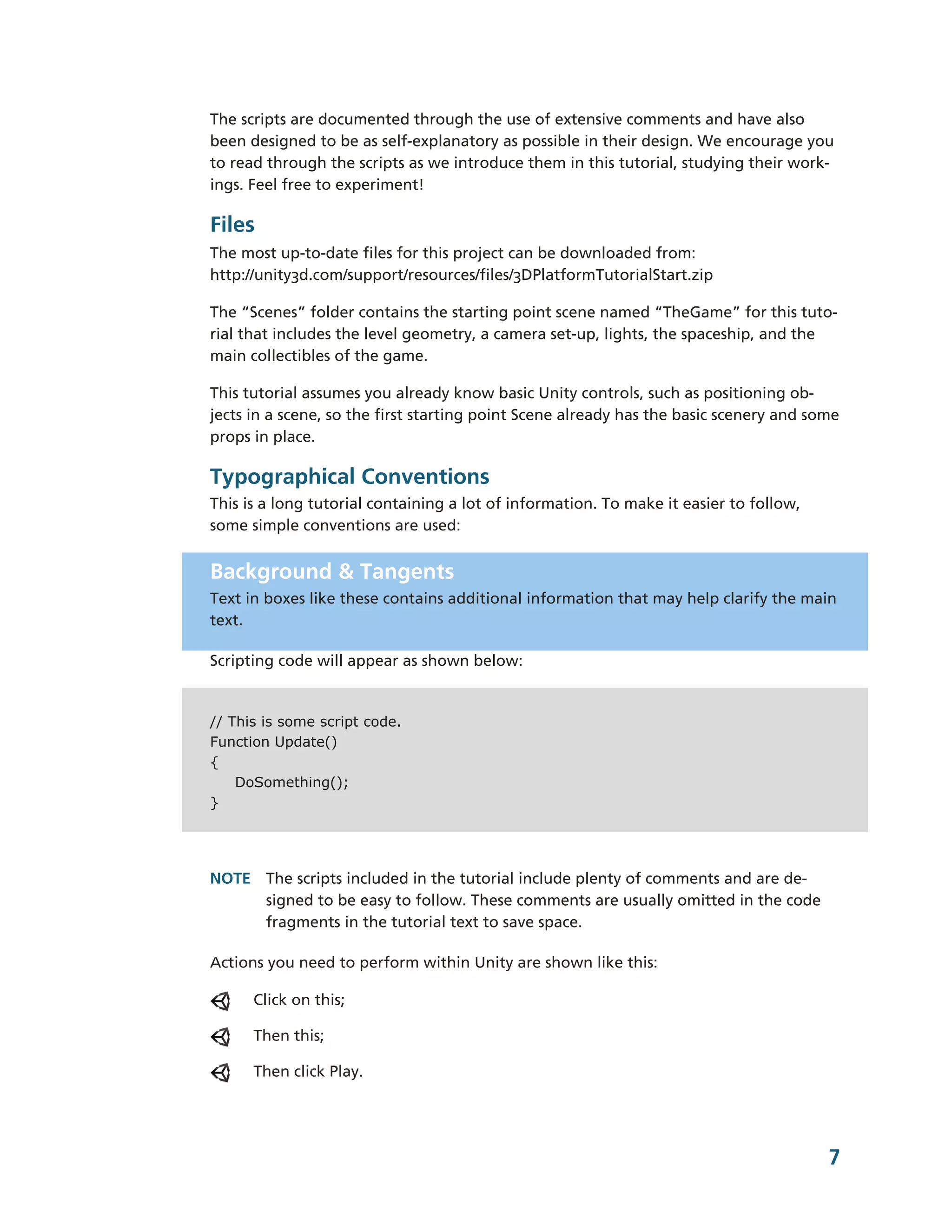 The scripts are documented through the use of extensive comments and have also
been designed to be as self-­explanatory as possible in their design. We encourage you
to read through the scripts as we introduce them in this tutorial, studying their work-­
ings. Feel free to experiment!

Files
The most up-­to-­date files for this project can be downloaded from:
http://unity3d.com/support/resources/files/3DPlatformTutorialStart.zip

The “Scenes” folder contains the starting point scene named “TheGame” for this tuto-­
rial that includes the level geometry, a camera set-­up, lights, the spaceship, and the
main collectibles of the game.

This tutorial assumes you already know basic Unity controls, such as positioning ob-­
jects in a scene, so the first starting point Scene already has the basic scenery and some
props in place.

Typographical Conventions
This is a long tutorial containing a lot of information. To make it easier to follow,
some simple conventions are used:


Background & Tangents
Text in boxes like these contains additional information that may help clarify the main
text.

Scripting code will appear as shown below:


// This is some script code.
Function Update()
{
    DoSomething();
}




NOTE The scripts included in the tutorial include plenty of comments and are de-­
     signed to be easy to follow. These comments are usually omitted in the code
     fragments in the tutorial text to save space.

Actions you need to perform within Unity are shown like this:

      Click on this;

      Then this;

      Then click Play.




                                                                                        7
 