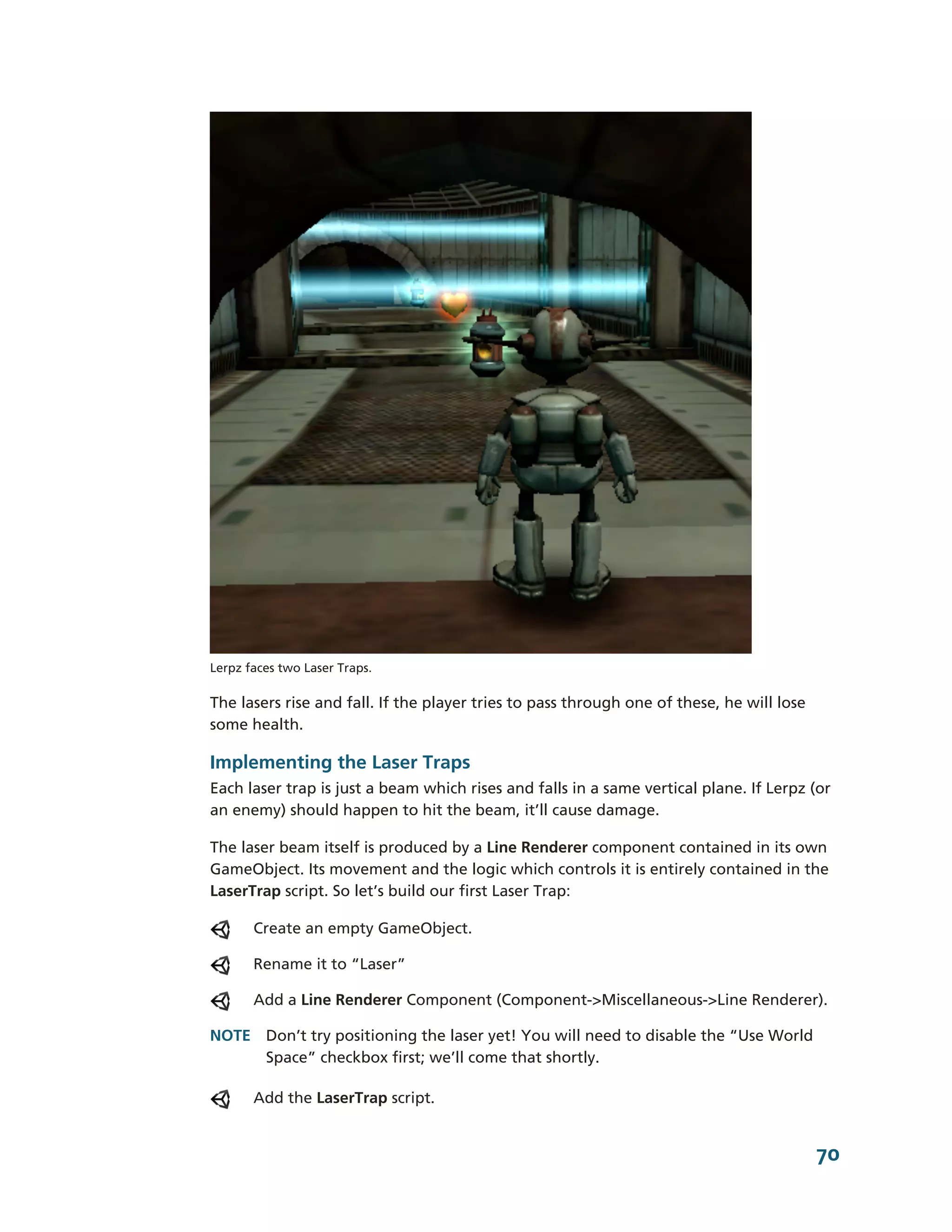 Lerpz faces two Laser Traps.

The lasers rise and fall. If the player tries to pass through one of these, he will lose
some health.

Implementing the Laser Traps
Each laser trap is just a beam which rises and falls in a same vertical plane. If Lerpz (or
an enemy) should happen to hit the beam, it’ll cause damage.

The laser beam itself is produced by a Line Renderer component contained in its own
GameObject. Its movement and the logic which controls it is entirely contained in the
LaserTrap script. So let’s build our first Laser Trap:

       Create an empty GameObject.

       Rename it to “Laser”

       Add a Line Renderer Component (Component-­>Miscellaneous-­>Line Renderer).

NOTE Don’t try positioning the laser yet! You will need to disable the “Use World
     Space” checkbox first; we’ll come that shortly.

       Add the LaserTrap script.


                                                                                           70
 