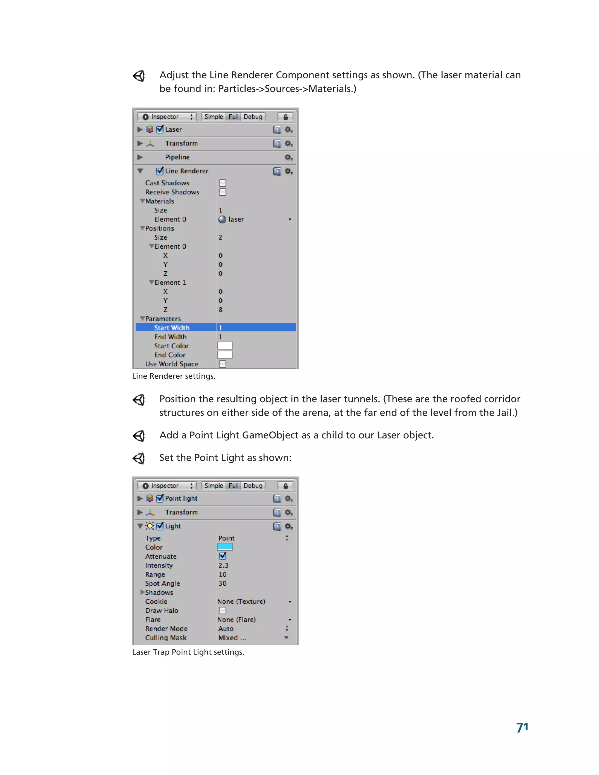 Adjust the Line Renderer Component settings as shown. (The laser material can
       be found in: Particles-­>Sources-­>Materials.)




Line Renderer settings.


       Position the resulting object in the laser tunnels. (These are the roofed corridor
       structures on either side of the arena, at the far end of the level from the Jail.)

       Add a Point Light GameObject as a child to our Laser object.

       Set the Point Light as shown:




Laser Trap Point Light settings.




                                                                                         71
 