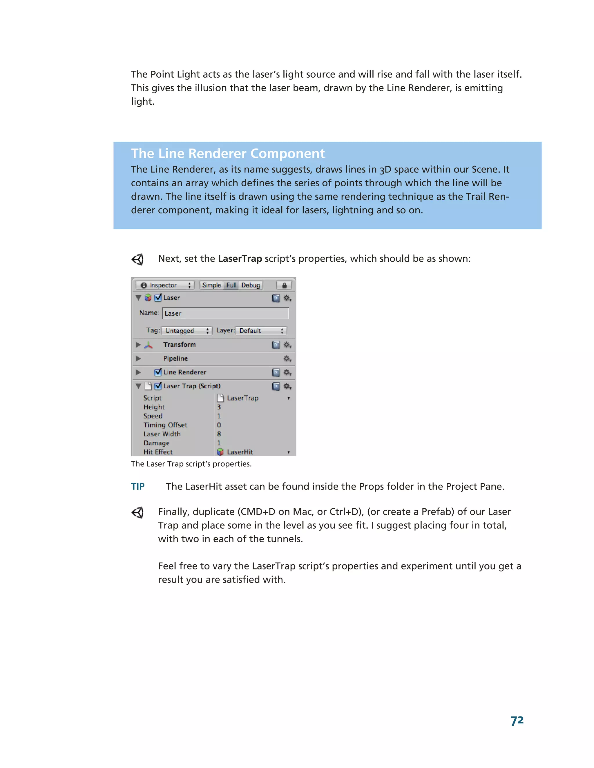 The Point Light acts as the laser’s light source and will rise and fall with the laser itself.
This gives the illusion that the laser beam, drawn by the Line Renderer, is emitting
light.




The Line Renderer Component
The Line Renderer, as its name suggests, draws lines in 3D space within our Scene. It
contains an array which defines the series of points through which the line will be
drawn. The line itself is drawn using the same rendering technique as the Trail Ren-­
derer component, making it ideal for lasers, lightning and so on.




       Next, set the LaserTrap script’s properties, which should be as shown:




The Laser Trap script’s properties.


TIP       The LaserHit asset can be found inside the Props folder in the Project Pane.

       Finally, duplicate (CMD+D on Mac, or Ctrl+D), (or create a Prefab) of our Laser
       Trap and place some in the level as you see fit. I suggest placing four in total,
       with two in each of the tunnels.

       Feel free to vary the LaserTrap script’s properties and experiment until you get a
       result you are satisfied with.




                                                                                           72
 
