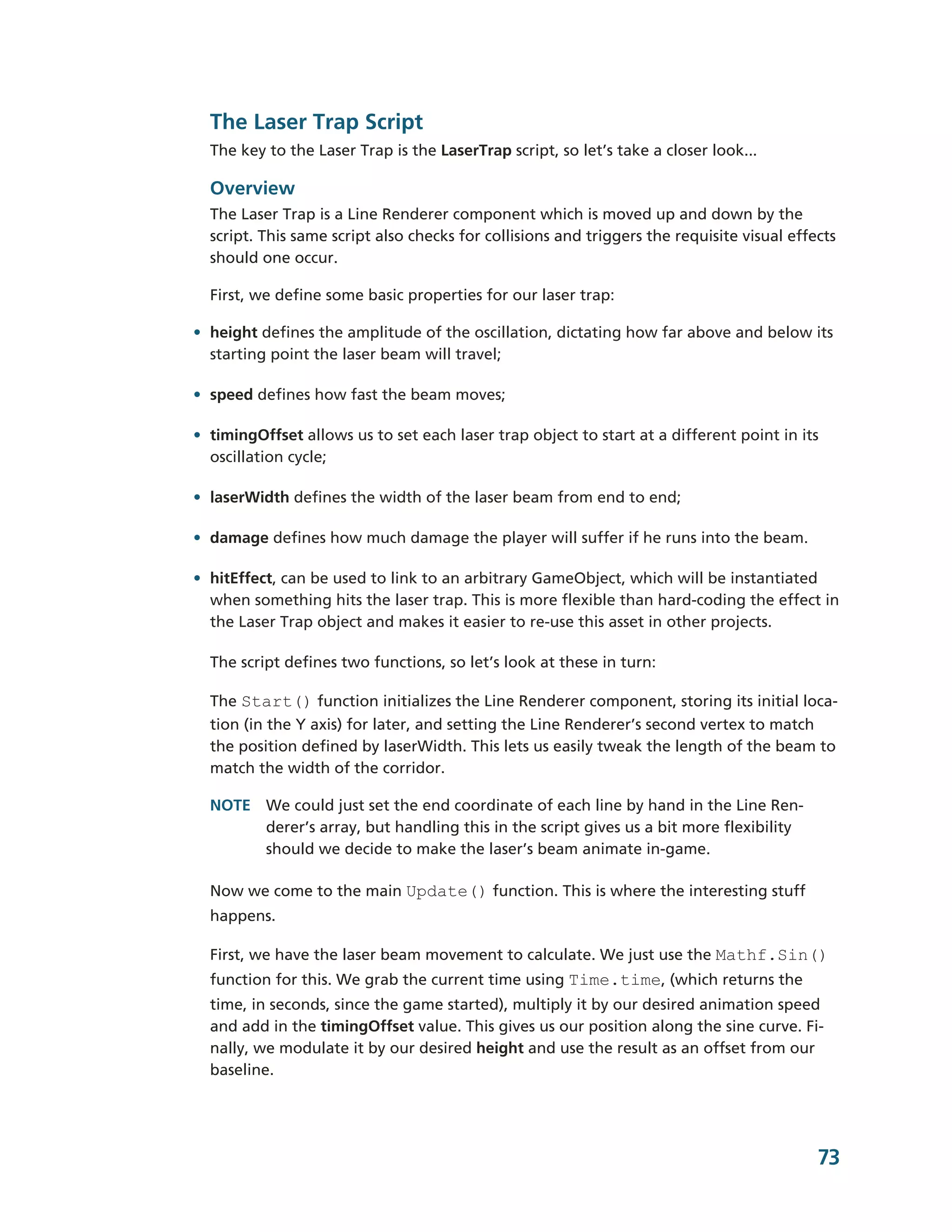 The Laser Trap Script
  The key to the Laser Trap is the LaserTrap script, so let’s take a closer look...

  Overview
  The Laser Trap is a Line Renderer component which is moved up and down by the
  script. This same script also checks for collisions and triggers the requisite visual effects
  should one occur.

  First, we define some basic properties for our laser trap:

• height defines the amplitude of the oscillation, dictating how far above and below its
  starting point the laser beam will travel;

• speed defines how fast the beam moves;

• timingOffset allows us to set each laser trap object to start at a different point in its
  oscillation cycle;

• laserWidth defines the width of the laser beam from end to end;

• damage defines how much damage the player will suffer if he runs into the beam.

• hitEffect, can be used to link to an arbitrary GameObject, which will be instantiated
  when something hits the laser trap. This is more flexible than hard-­coding the effect in
  the Laser Trap object and makes it easier to re-­use this asset in other projects.

  The script defines two functions, so let’s look at these in turn:

  The Start() function initializes the Line Renderer component, storing its initial loca-­
  tion (in the Y axis) for later, and setting the Line Renderer’s second vertex to match
  the position defined by laserWidth. This lets us easily tweak the length of the beam to
  match the width of the corridor.

  NOTE We could just set the end coordinate of each line by hand in the Line Ren-­
       derer’s array, but handling this in the script gives us a bit more flexibility
       should we decide to make the laser’s beam animate in-­game.

  Now we come to the main Update() function. This is where the interesting stuff
  happens.

  First, we have the laser beam movement to calculate. We just use the Mathf.Sin()
  function for this. We grab the current time using Time.time, (which returns the
  time, in seconds, since the game started), multiply it by our desired animation speed
  and add in the timingOffset value. This gives us our position along the sine curve. Fi-­
  nally, we modulate it by our desired height and use the result as an offset from our
  baseline.




                                                                                            73
 