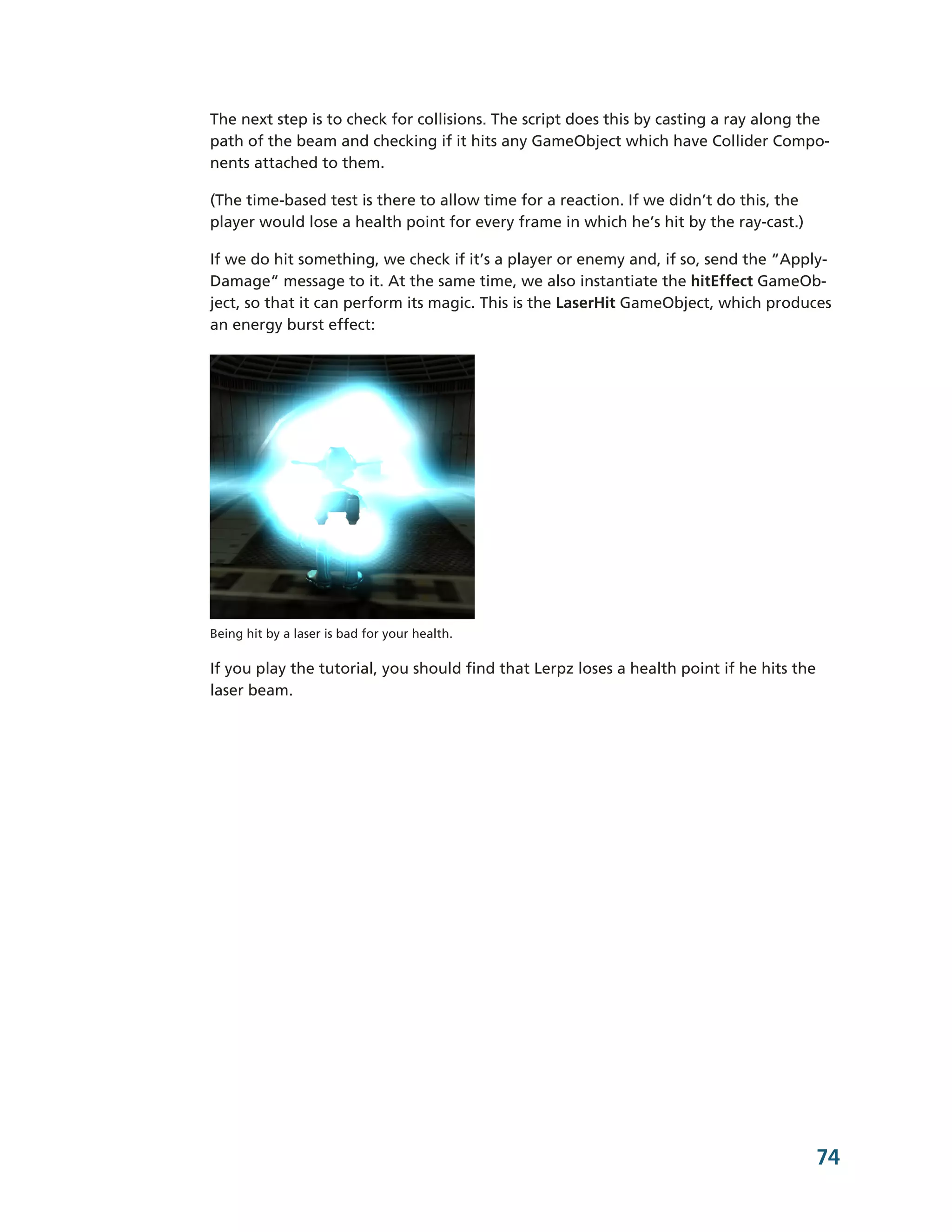 The next step is to check for collisions. The script does this by casting a ray along the
path of the beam and checking if it hits any GameObject which have Collider Compo-­
nents attached to them.

(The time-­based test is there to allow time for a reaction. If we didn’t do this, the
player would lose a health point for every frame in which he’s hit by the ray-­cast.)

If we do hit something, we check if it’s a player or enemy and, if so, send the “Apply-­
Damage” message to it. At the same time, we also instantiate the hitEffect GameOb-­
ject, so that it can perform its magic. This is the LaserHit GameObject, which produces
an energy burst effect:




Being hit by a laser is bad for your health.

If you play the tutorial, you should find that Lerpz loses a health point if he hits the
laser beam.




                                                                                           74
 