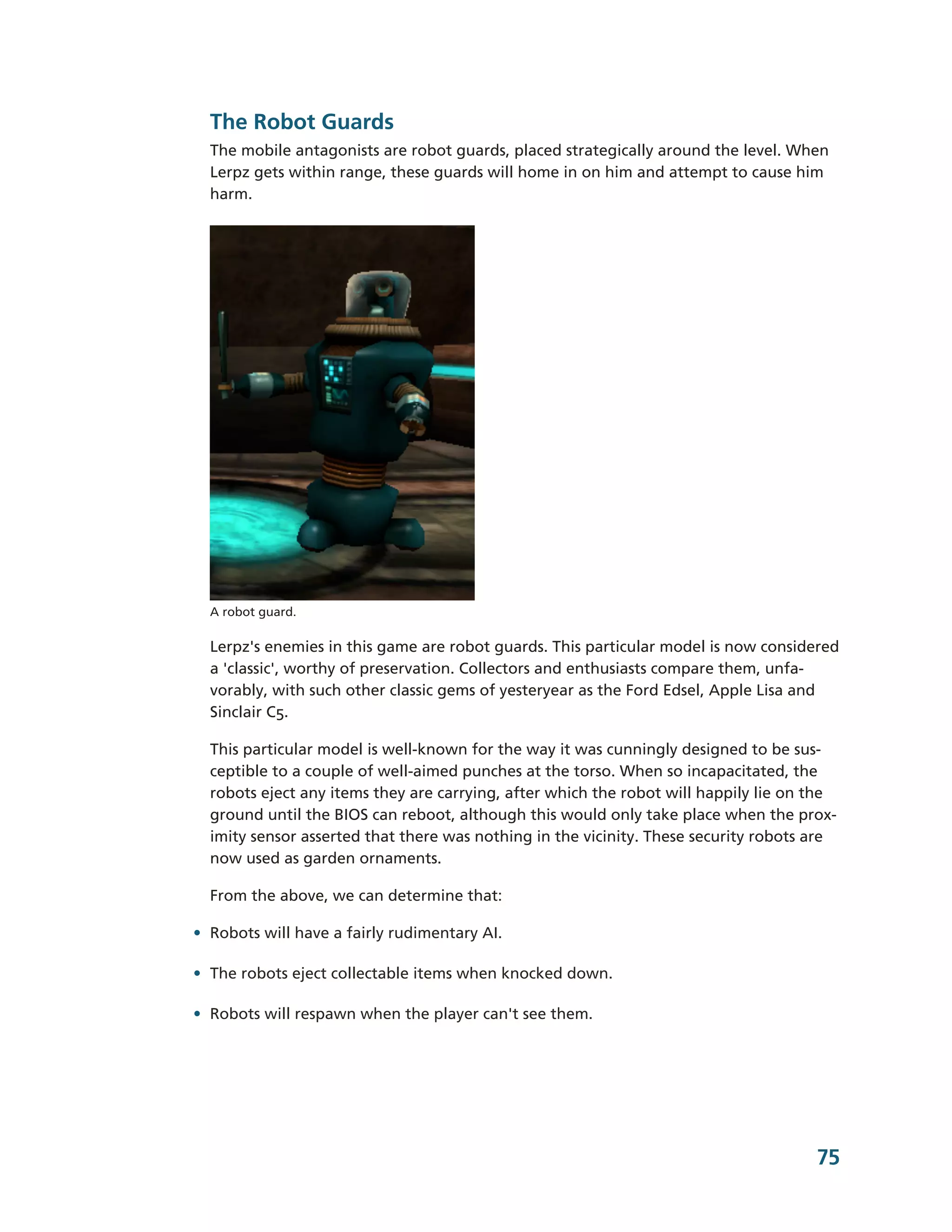 The Robot Guards
  The mobile antagonists are robot guards, placed strategically around the level. When
  Lerpz gets within range, these guards will home in on him and attempt to cause him
  harm.




  A robot guard.

  Lerpz's enemies in this game are robot guards. This particular model is now considered
  a 'classic', worthy of preservation. Collectors and enthusiasts compare them, unfa-­
  vorably, with such other classic gems of yesteryear as the Ford Edsel, Apple Lisa and
  Sinclair C5.

  This particular model is well-­known for the way it was cunningly designed to be sus-­
  ceptible to a couple of well-­aimed punches at the torso. When so incapacitated, the
  robots eject any items they are carrying, after which the robot will happily lie on the
  ground until the BIOS can reboot, although this would only take place when the prox-­
  imity sensor asserted that there was nothing in the vicinity. These security robots are
  now used as garden ornaments.

  From the above, we can determine that:

• Robots will have a fairly rudimentary AI.

• The robots eject collectable items when knocked down.

• Robots will respawn when the player can't see them.




                                                                                      75
 