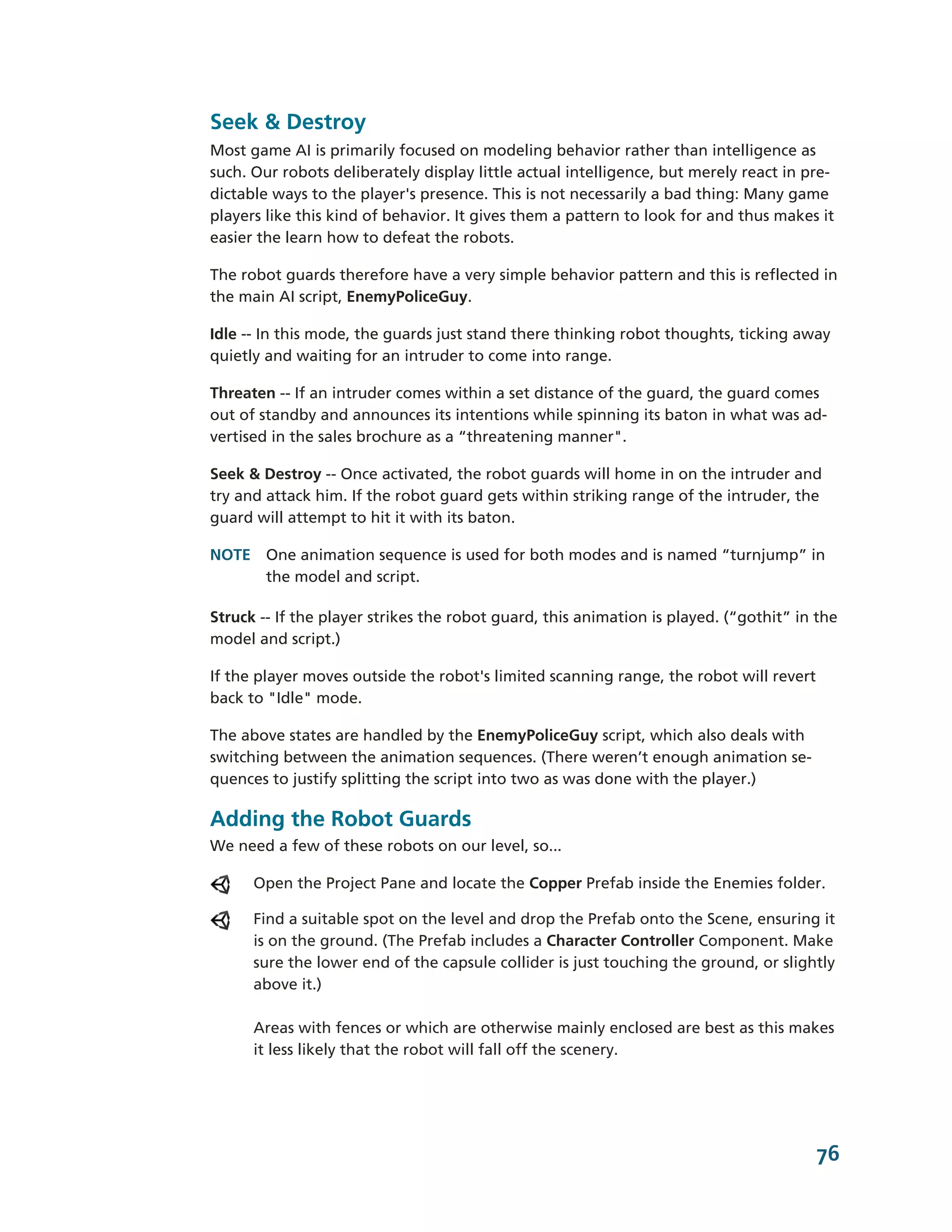 Seek & Destroy
Most game AI is primarily focused on modeling behavior rather than intelligence as
such. Our robots deliberately display little actual intelligence, but merely react in pre-­
dictable ways to the player's presence. This is not necessarily a bad thing: Many game
players like this kind of behavior. It gives them a pattern to look for and thus makes it
easier the learn how to defeat the robots.

The robot guards therefore have a very simple behavior pattern and this is reflected in
the main AI script, EnemyPoliceGuy.

Idle -­-­ In this mode, the guards just stand there thinking robot thoughts, ticking away
quietly and waiting for an intruder to come into range.

Threaten -­-­ If an intruder comes within a set distance of the guard, the guard comes
out of standby and announces its intentions while spinning its baton in what was ad-­
vertised in the sales brochure as a “threatening manner".

Seek & Destroy -­-­ Once activated, the robot guards will home in on the intruder and
try and attack him. If the robot guard gets within striking range of the intruder, the
guard will attempt to hit it with its baton.

NOTE One animation sequence is used for both modes and is named “turnjump” in
     the model and script.

Struck -­-­ If the player strikes the robot guard, this animation is played. (“gothit” in the
model and script.)

If the player moves outside the robot's limited scanning range, the robot will revert
back to "Idle" mode.

The above states are handled by the EnemyPoliceGuy script, which also deals with
switching between the animation sequences. (There weren’t enough animation se-­
quences to justify splitting the script into two as was done with the player.)

Adding the Robot Guards
We need a few of these robots on our level, so...

      Open the Project Pane and locate the Copper Prefab inside the Enemies folder.

      Find a suitable spot on the level and drop the Prefab onto the Scene, ensuring it
      is on the ground. (The Prefab includes a Character Controller Component. Make
      sure the lower end of the capsule collider is just touching the ground, or slightly
      above it.)

      Areas with fences or which are otherwise mainly enclosed are best as this makes
      it less likely that the robot will fall off the scenery.




                                                                                         76
 