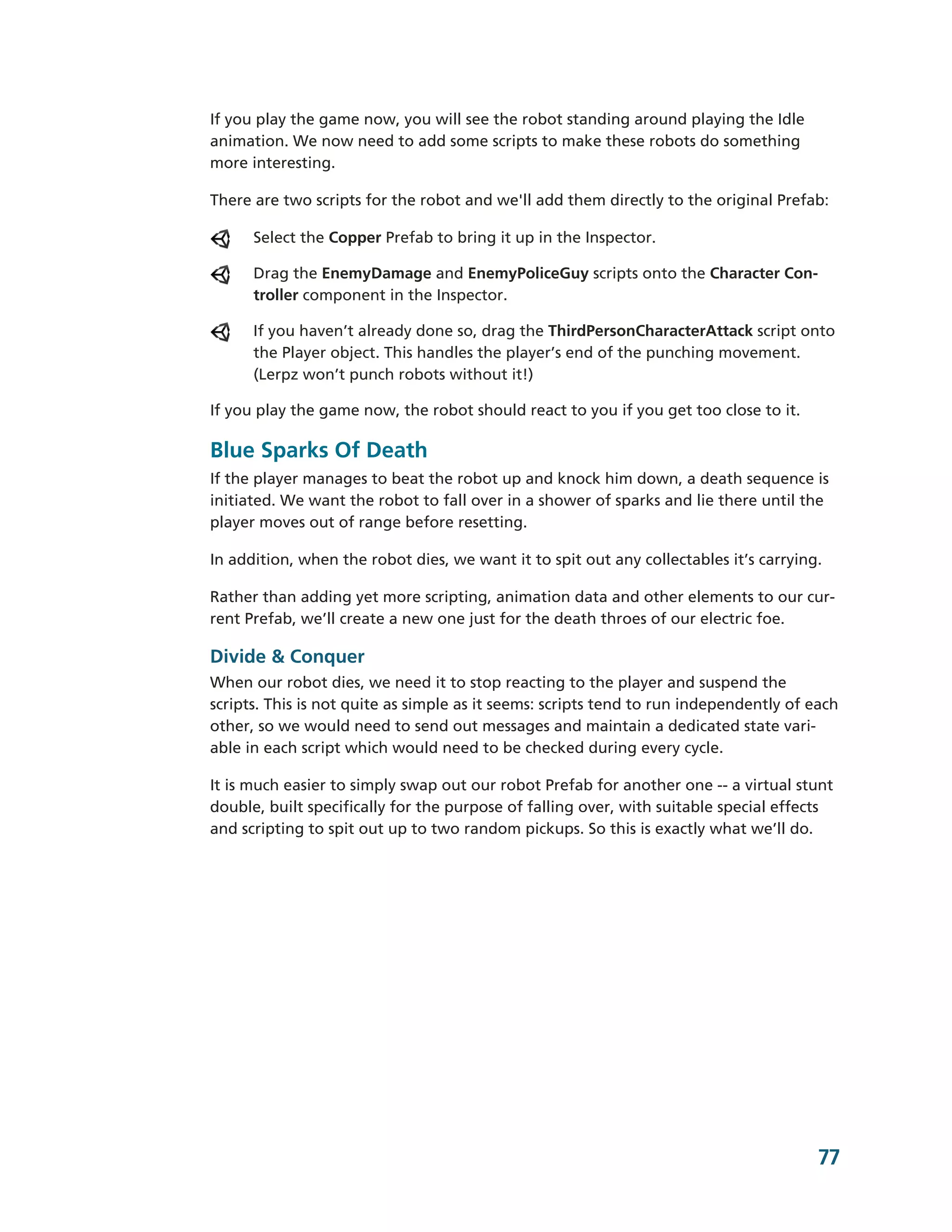 If you play the game now, you will see the robot standing around playing the Idle
animation. We now need to add some scripts to make these robots do something
more interesting.

There are two scripts for the robot and we'll add them directly to the original Prefab:

      Select the Copper Prefab to bring it up in the Inspector.

      Drag the EnemyDamage and EnemyPoliceGuy scripts onto the Character Con-­
      troller component in the Inspector.

      If you haven’t already done so, drag the ThirdPersonCharacterAttack script onto
      the Player object. This handles the player’s end of the punching movement.
      (Lerpz won’t punch robots without it!)

If you play the game now, the robot should react to you if you get too close to it.

Blue Sparks Of Death
If the player manages to beat the robot up and knock him down, a death sequence is
initiated. We want the robot to fall over in a shower of sparks and lie there until the
player moves out of range before resetting.

In addition, when the robot dies, we want it to spit out any collectables it’s carrying.

Rather than adding yet more scripting, animation data and other elements to our cur-­
rent Prefab, we’ll create a new one just for the death throes of our electric foe.

Divide & Conquer
When our robot dies, we need it to stop reacting to the player and suspend the
scripts. This is not quite as simple as it seems: scripts tend to run independently of each
other, so we would need to send out messages and maintain a dedicated state vari-­
able in each script which would need to be checked during every cycle.

It is much easier to simply swap out our robot Prefab for another one -­-­ a virtual stunt
double, built specifically for the purpose of falling over, with suitable special effects
and scripting to spit out up to two random pickups. So this is exactly what we’ll do.




                                                                                        77
 