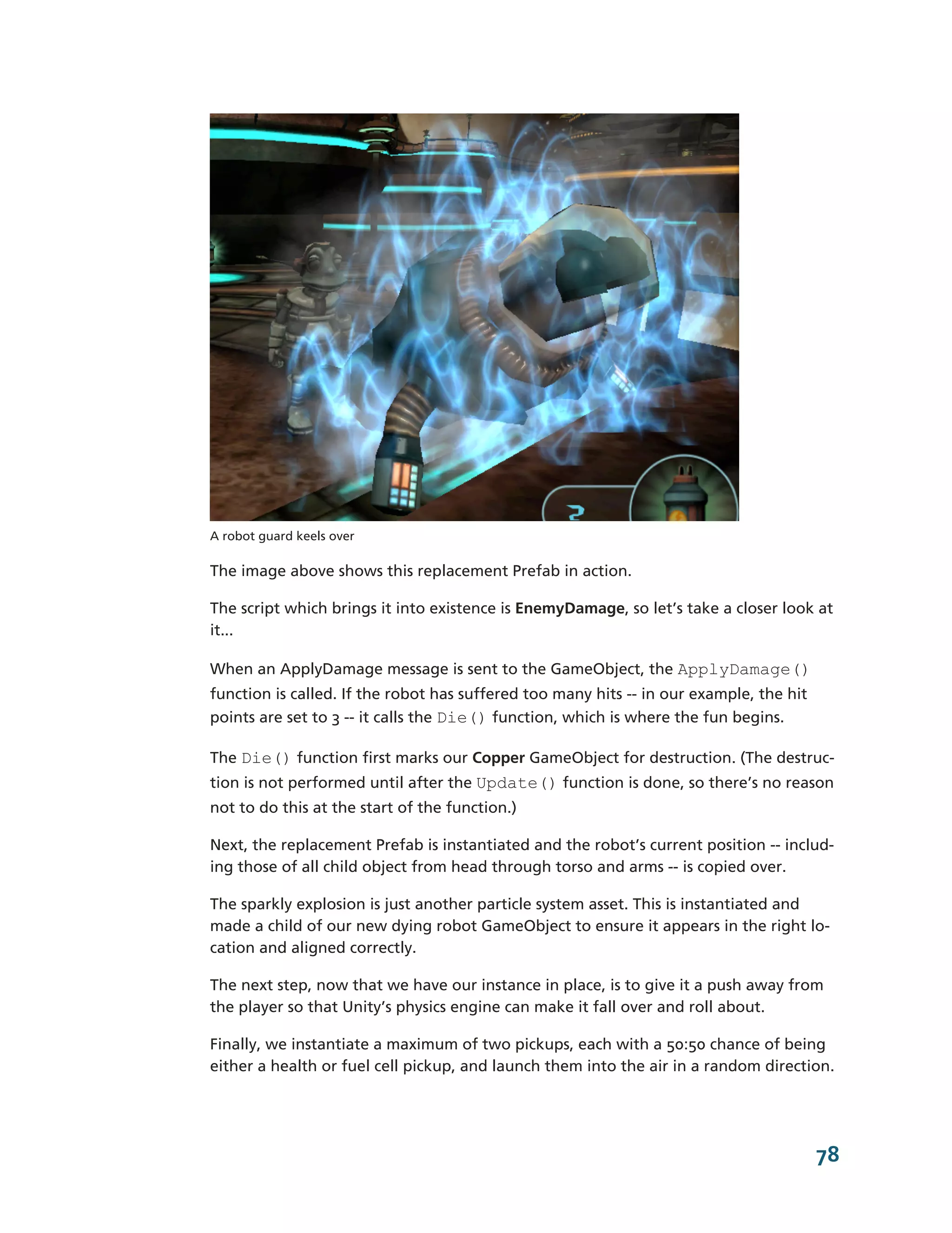 A robot guard keels over

The image above shows this replacement Prefab in action.

The script which brings it into existence is EnemyDamage, so let’s take a closer look at
it...

When an ApplyDamage message is sent to the GameObject, the ApplyDamage()
function is called. If the robot has suffered too many hits -­-­ in our example, the hit
points are set to 3 -­-­ it calls the Die() function, which is where the fun begins.

The Die() function first marks our Copper GameObject for destruction. (The destruc-­
tion is not performed until after the Update() function is done, so there’s no reason
not to do this at the start of the function.)

Next, the replacement Prefab is instantiated and the robot’s current position -­-­ includ-­
ing those of all child object from head through torso and arms -­-­ is copied over.

The sparkly explosion is just another particle system asset. This is instantiated and
made a child of our new dying robot GameObject to ensure it appears in the right lo-­
cation and aligned correctly.

The next step, now that we have our instance in place, is to give it a push away from
the player so that Unity’s physics engine can make it fall over and roll about.

Finally, we instantiate a maximum of two pickups, each with a 50:50 chance of being
either a health or fuel cell pickup, and launch them into the air in a random direction.




                                                                                           78
 