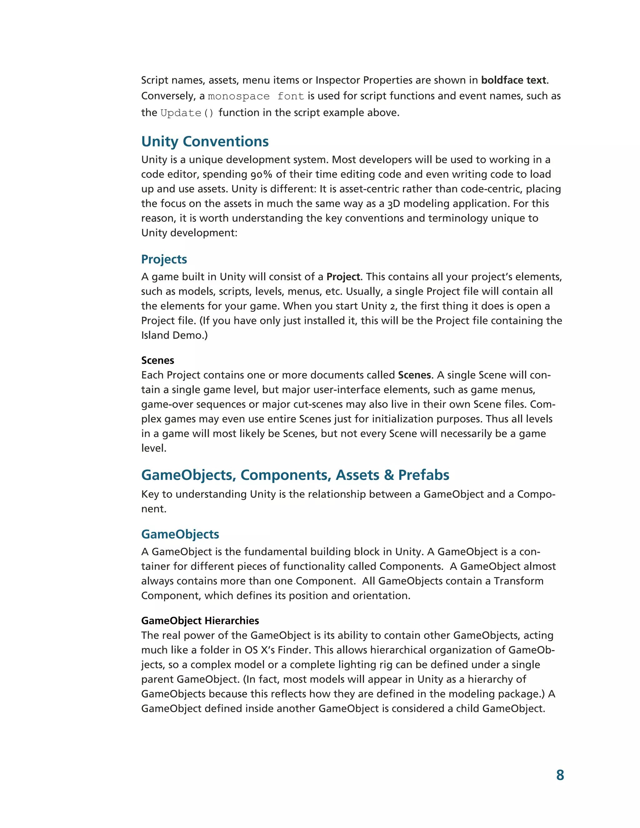 Script names, assets, menu items or Inspector Properties are shown in boldface text.
Conversely, a monospace font is used for script functions and event names, such as
the Update() function in the script example above.

Unity Conventions
Unity is a unique development system. Most developers will be used to working in a
code editor, spending 90% of their time editing code and even writing code to load
up and use assets. Unity is different: It is asset-­centric rather than code-­centric, placing
the focus on the assets in much the same way as a 3D modeling application. For this
reason, it is worth understanding the key conventions and terminology unique to
Unity development:

Projects
A game built in Unity will consist of a Project. This contains all your project’s elements,
such as models, scripts, levels, menus, etc. Usually, a single Project file will contain all
the elements for your game. When you start Unity 2, the first thing it does is open a
Project file. (If you have only just installed it, this will be the Project file containing the
Island Demo.)

Scenes
Each Project contains one or more documents called Scenes. A single Scene will con-­
tain a single game level, but major user-­interface elements, such as game menus,
game-­over sequences or major cut-­scenes may also live in their own Scene files. Com-­
plex games may even use entire Scenes just for initialization purposes. Thus all levels
in a game will most likely be Scenes, but not every Scene will necessarily be a game
level.

GameObjects, Components, Assets & Prefabs
Key to understanding Unity is the relationship between a GameObject and a Compo-­
nent.

GameObjects
A GameObject is the fundamental building block in Unity. A GameObject is a con-­
tainer for different pieces of functionality called Components. A GameObject almost
always contains more than one Component. All GameObjects contain a Transform
Component, which defines its position and orientation.

GameObject Hierarchies
The real power of the GameObject is its ability to contain other GameObjects, acting
much like a folder in OS X’s Finder. This allows hierarchical organization of GameOb-­
jects, so a complex model or a complete lighting rig can be defined under a single
parent GameObject. (In fact, most models will appear in Unity as a hierarchy of
GameObjects because this reflects how they are defined in the modeling package.) A
GameObject defined inside another GameObject is considered a child GameObject.




                                                                                             8
 