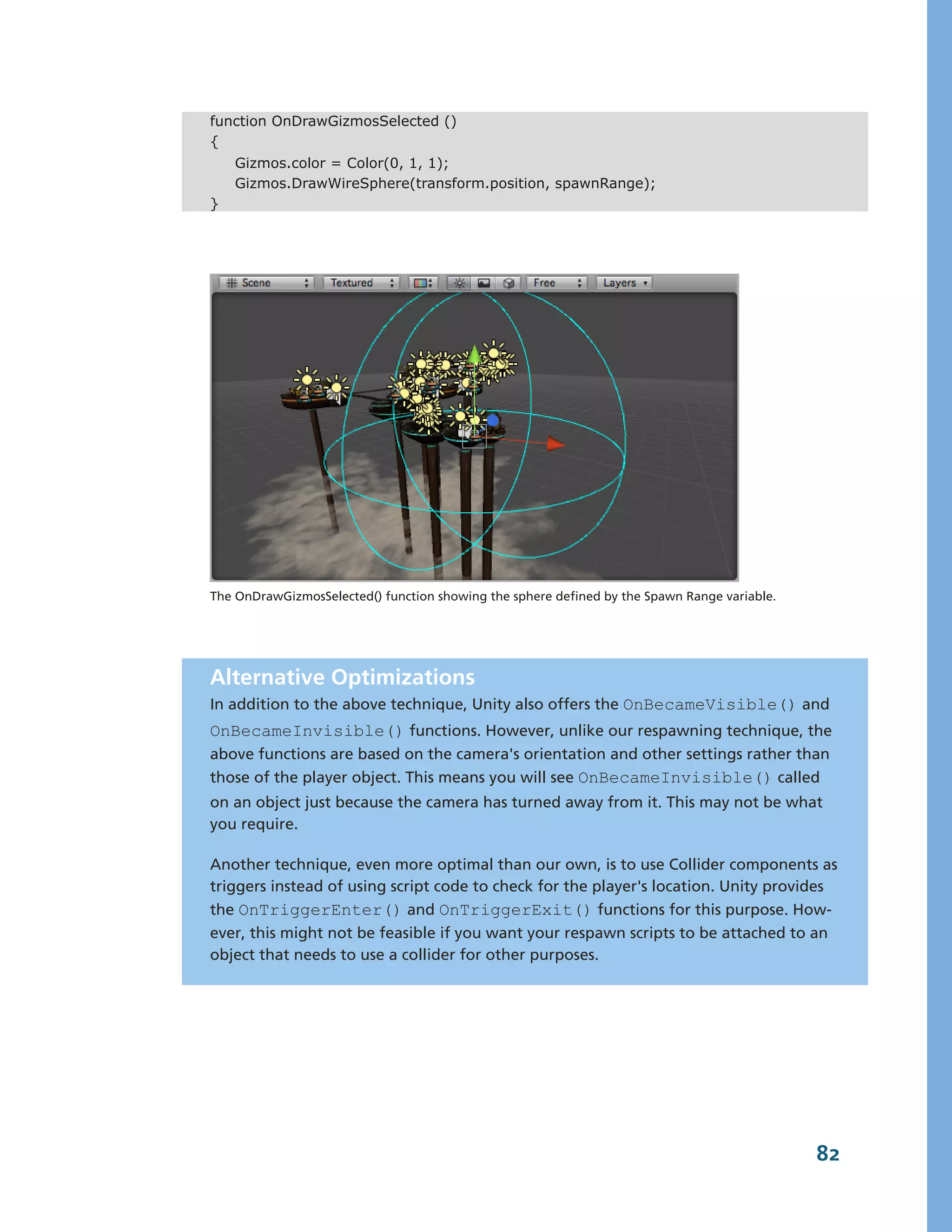 function OnDrawGizmosSelected ()
{
    Gizmos.color = Color(0, 1, 1);
    Gizmos.DrawWireSphere(transform.position, spawnRange);
}




The OnDrawGizmosSelected() function showing the sphere defined by the Spawn Range variable.




Alternative Optimizations
In addition to the above technique, Unity also offers the OnBecameVisible() and
OnBecameInvisible() functions. However, unlike our respawning technique, the
above functions are based on the camera's orientation and other settings rather than
those of the player object. This means you will see OnBecameInvisible() called
on an object just because the camera has turned away from it. This may not be what
you require.

Another technique, even more optimal than our own, is to use Collider components as
triggers instead of using script code to check for the player's location. Unity provides
the OnTriggerEnter() and OnTriggerExit() functions for this purpose. How-­
ever, this might not be feasible if you want your respawn scripts to be attached to an
object that needs to use a collider for other purposes.




                                                                                              82
 