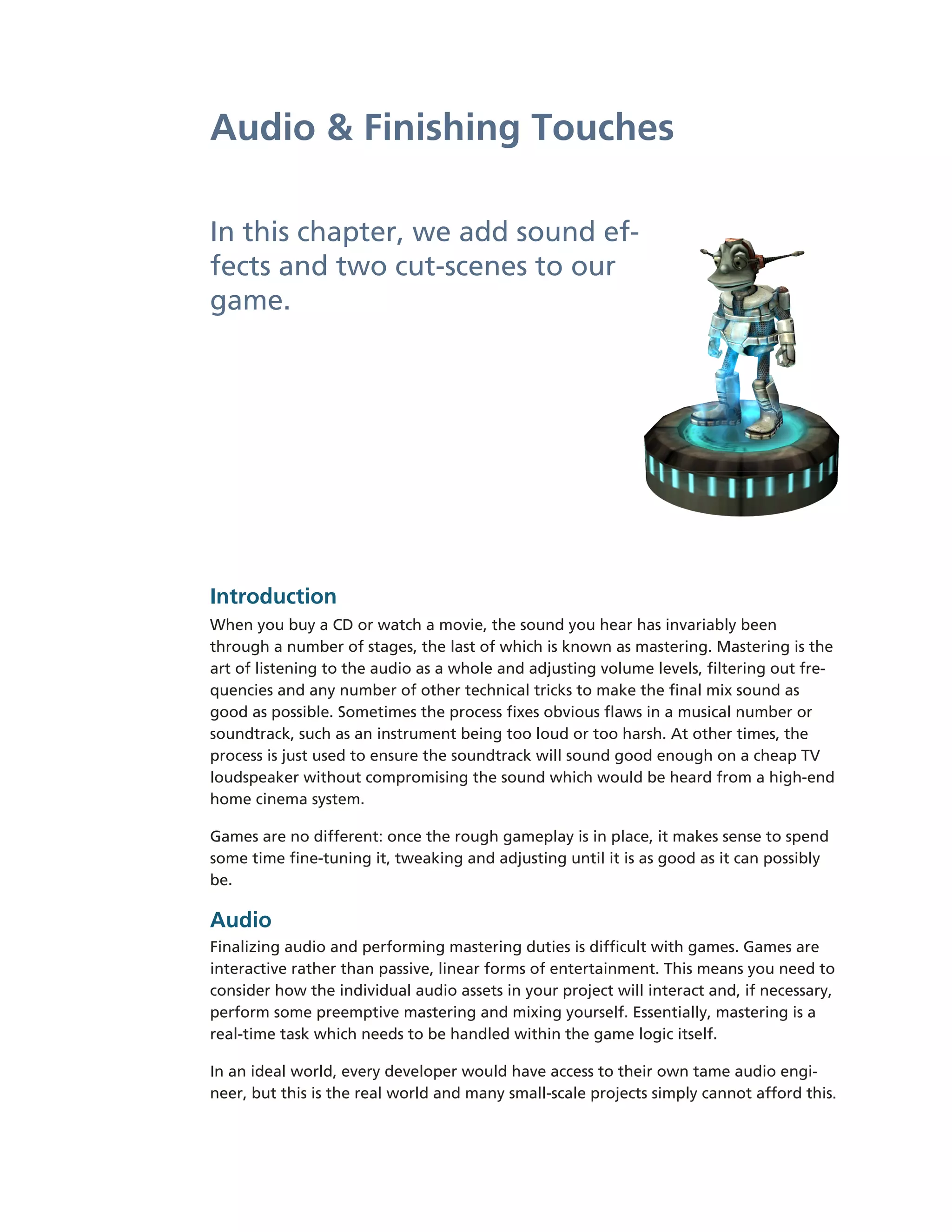 Audio & Finishing Touches

In this chapter, we add sound ef-­
fects and two cut-­scenes to our
game.




Introduction
When you buy a CD or watch a movie, the sound you hear has invariably been
through a number of stages, the last of which is known as mastering. Mastering is the
art of listening to the audio as a whole and adjusting volume levels, filtering out fre-­
quencies and any number of other technical tricks to make the final mix sound as
good as possible. Sometimes the process fixes obvious flaws in a musical number or
soundtrack, such as an instrument being too loud or too harsh. At other times, the
process is just used to ensure the soundtrack will sound good enough on a cheap TV
loudspeaker without compromising the sound which would be heard from a high-­end
home cinema system.

Games are no different: once the rough gameplay is in place, it makes sense to spend
some time fine-­tuning it, tweaking and adjusting until it is as good as it can possibly
be.

Audio
Finalizing audio and performing mastering duties is difficult with games. Games are
interactive rather than passive, linear forms of entertainment. This means you need to
consider how the individual audio assets in your project will interact and, if necessary,
perform some preemptive mastering and mixing yourself. Essentially, mastering is a
real-­time task which needs to be handled within the game logic itself.

In an ideal world, every developer would have access to their own tame audio engi-­
neer, but this is the real world and many small-­scale projects simply cannot afford this.
 