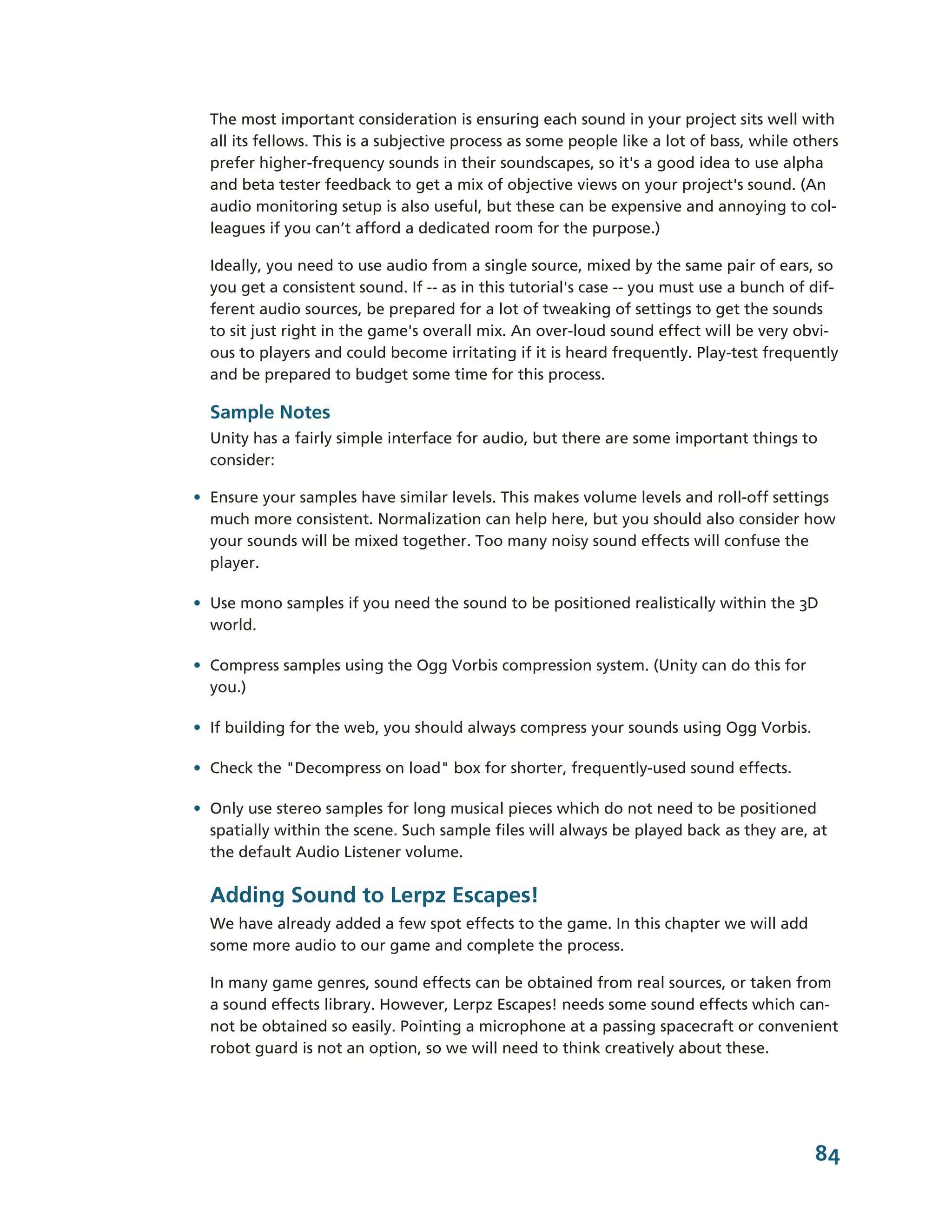 The most important consideration is ensuring each sound in your project sits well with
  all its fellows. This is a subjective process as some people like a lot of bass, while others
  prefer higher-­frequency sounds in their soundscapes, so it's a good idea to use alpha
  and beta tester feedback to get a mix of objective views on your project's sound. (An
  audio monitoring setup is also useful, but these can be expensive and annoying to col-­
  leagues if you can’t afford a dedicated room for the purpose.)

  Ideally, you need to use audio from a single source, mixed by the same pair of ears, so
  you get a consistent sound. If -­-­ as in this tutorial's case -­-­ you must use a bunch of dif-­
  ferent audio sources, be prepared for a lot of tweaking of settings to get the sounds
  to sit just right in the game's overall mix. An over-­loud sound effect will be very obvi-­
  ous to players and could become irritating if it is heard frequently. Play-­test frequently
  and be prepared to budget some time for this process.

  Sample Notes
  Unity has a fairly simple interface for audio, but there are some important things to
  consider:

• Ensure your samples have similar levels. This makes volume levels and roll-­off settings
  much more consistent. Normalization can help here, but you should also consider how
  your sounds will be mixed together. Too many noisy sound effects will confuse the
  player.

• Use mono samples if you need the sound to be positioned realistically within the 3D
  world.

• Compress samples using the Ogg Vorbis compression system. (Unity can do this for
  you.)

• If building for the web, you should always compress your sounds using Ogg Vorbis.

• Check the "Decompress on load" box for shorter, frequently-­used sound effects.

• Only use stereo samples for long musical pieces which do not need to be positioned
  spatially within the scene. Such sample files will always be played back as they are, at
  the default Audio Listener volume.

  Adding Sound to Lerpz Escapes!
  We have already added a few spot effects to the game. In this chapter we will add
  some more audio to our game and complete the process.

  In many game genres, sound effects can be obtained from real sources, or taken from
  a sound effects library. However, Lerpz Escapes! needs some sound effects which can-­
  not be obtained so easily. Pointing a microphone at a passing spacecraft or convenient
  robot guard is not an option, so we will need to think creatively about these.




                                                                                               84
 