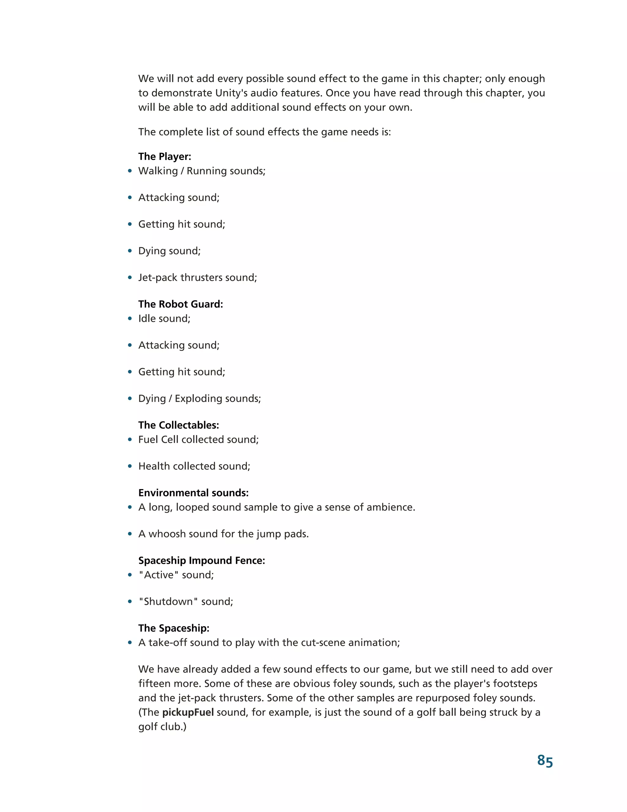 We will not add every possible sound effect to the game in this chapter; only enough
  to demonstrate Unity's audio features. Once you have read through this chapter, you
  will be able to add additional sound effects on your own.

  The complete list of sound effects the game needs is:

  The Player:
• Walking / Running sounds;

• Attacking sound;

• Getting hit sound;

• Dying sound;

• Jet-­pack thrusters sound;

  The Robot Guard:
• Idle sound;

• Attacking sound;

• Getting hit sound;

• Dying / Exploding sounds;

  The Collectables:
• Fuel Cell collected sound;

• Health collected sound;

  Environmental sounds:
• A long, looped sound sample to give a sense of ambience.

• A whoosh sound for the jump pads.

  Spaceship Impound Fence:
• "Active" sound;

• "Shutdown" sound;

  The Spaceship:
• A take-­off sound to play with the cut-­scene animation;

  We have already added a few sound effects to our game, but we still need to add over
  fifteen more. Some of these are obvious foley sounds, such as the player's footsteps
  and the jet-­pack thrusters. Some of the other samples are repurposed foley sounds.
  (The pickupFuel sound, for example, is just the sound of a golf ball being struck by a
  golf club.)


                                                                                    85
 