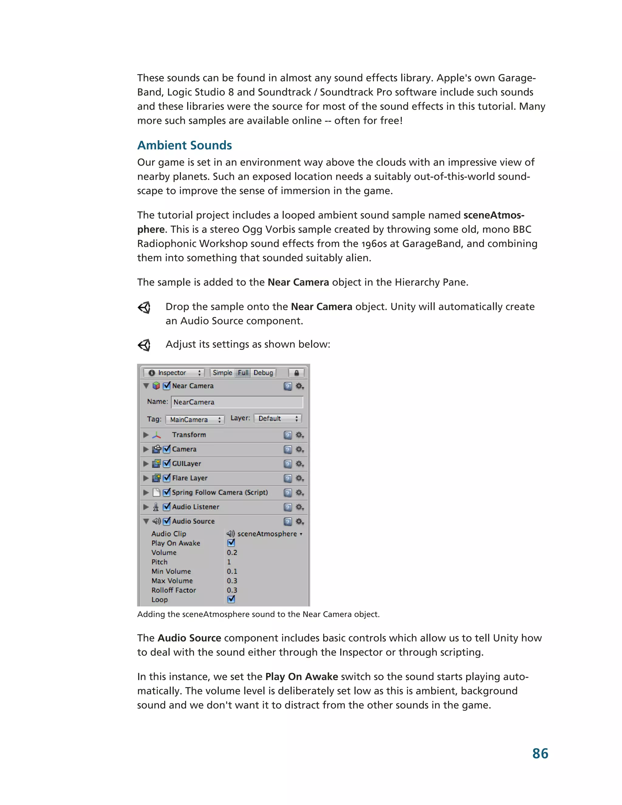These sounds can be found in almost any sound effects library. Apple's own Garage-­
Band, Logic Studio 8 and Soundtrack / Soundtrack Pro software include such sounds
and these libraries were the source for most of the sound effects in this tutorial. Many
more such samples are available online -­-­ often for free!

Ambient Sounds
Our game is set in an environment way above the clouds with an impressive view of
nearby planets. Such an exposed location needs a suitably out-­of-­this-­world sound-­
scape to improve the sense of immersion in the game.

The tutorial project includes a looped ambient sound sample named sceneAtmos-­
phere. This is a stereo Ogg Vorbis sample created by throwing some old, mono BBC
Radiophonic Workshop sound effects from the 1960s at GarageBand, and combining
them into something that sounded suitably alien.

The sample is added to the Near Camera object in the Hierarchy Pane.

      Drop the sample onto the Near Camera object. Unity will automatically create
      an Audio Source component.

      Adjust its settings as shown below:




Adding the sceneAtmosphere sound to the Near Camera object.


The Audio Source component includes basic controls which allow us to tell Unity how
to deal with the sound either through the Inspector or through scripting.

In this instance, we set the Play On Awake switch so the sound starts playing auto-­
matically. The volume level is deliberately set low as this is ambient, background
sound and we don't want it to distract from the other sounds in the game.



                                                                                       86
 