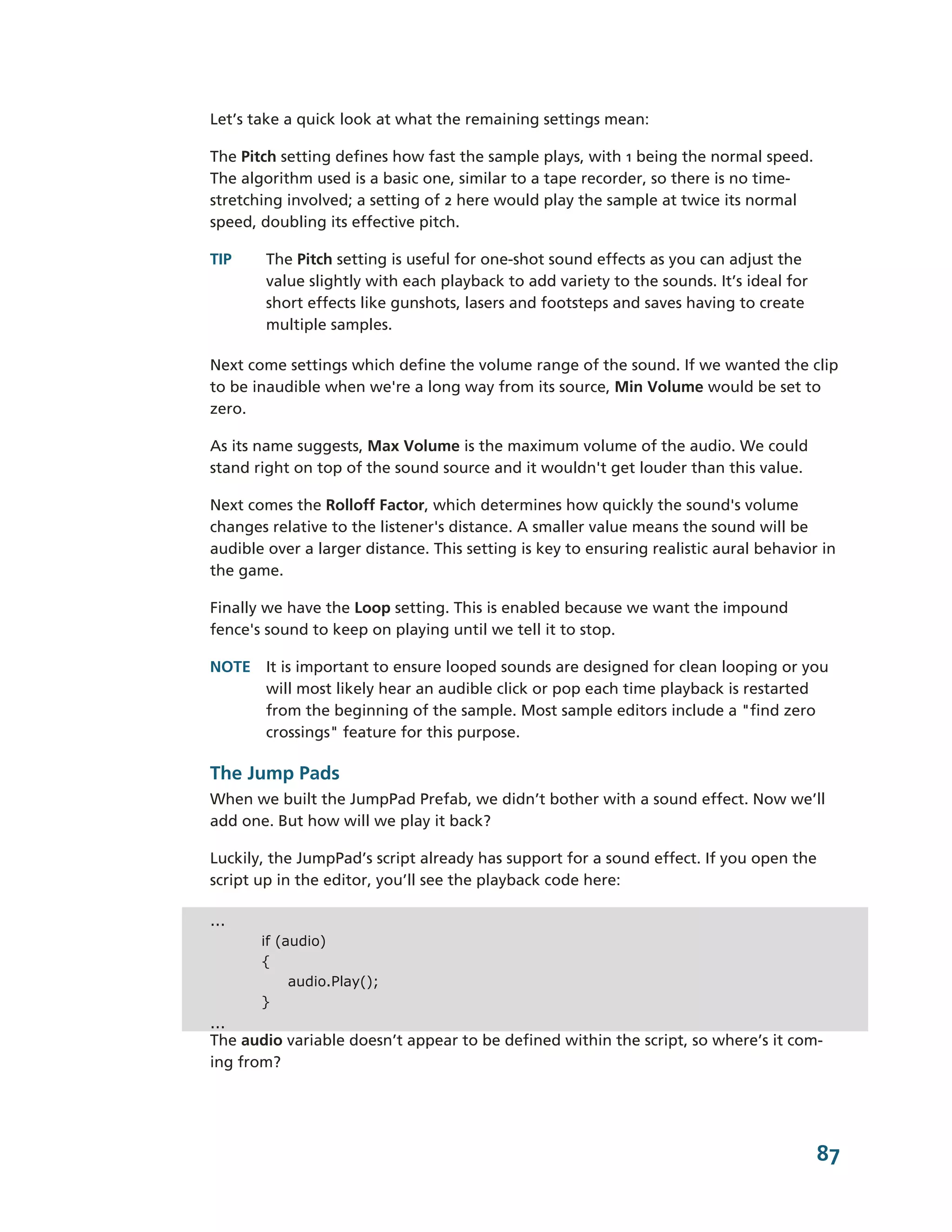 Let’s take a quick look at what the remaining settings mean:

The Pitch setting defines how fast the sample plays, with 1 being the normal speed.
The algorithm used is a basic one, similar to a tape recorder, so there is no time-­
stretching involved; a setting of 2 here would play the sample at twice its normal
speed, doubling its effective pitch.

TIP     The Pitch setting is useful for one-­shot sound effects as you can adjust the
        value slightly with each playback to add variety to the sounds. It’s ideal for
        short effects like gunshots, lasers and footsteps and saves having to create
        multiple samples.

Next come settings which define the volume range of the sound. If we wanted the clip
to be inaudible when we're a long way from its source, Min Volume would be set to
zero.

As its name suggests, Max Volume is the maximum volume of the audio. We could
stand right on top of the sound source and it wouldn't get louder than this value.

Next comes the Rolloff Factor, which determines how quickly the sound's volume
changes relative to the listener's distance. A smaller value means the sound will be
audible over a larger distance. This setting is key to ensuring realistic aural behavior in
the game.

Finally we have the Loop setting. This is enabled because we want the impound
fence's sound to keep on playing until we tell it to stop.

NOTE It is important to ensure looped sounds are designed for clean looping or you
     will most likely hear an audible click or pop each time playback is restarted
     from the beginning of the sample. Most sample editors include a "find zero
     crossings" feature for this purpose.

The Jump Pads
When we built the JumpPad Prefab, we didn’t bother with a sound effect. Now we’ll
add one. But how will we play it back?

Luckily, the JumpPad’s script already has support for a sound effect. If you open the
script up in the editor, you’ll see the playback code here:

...
       if (audio)
       {
            audio.Play();
       }
...
The audio variable doesn’t appear to be defined within the script, so where’s it com-­
ing from?




                                                                                         87
 