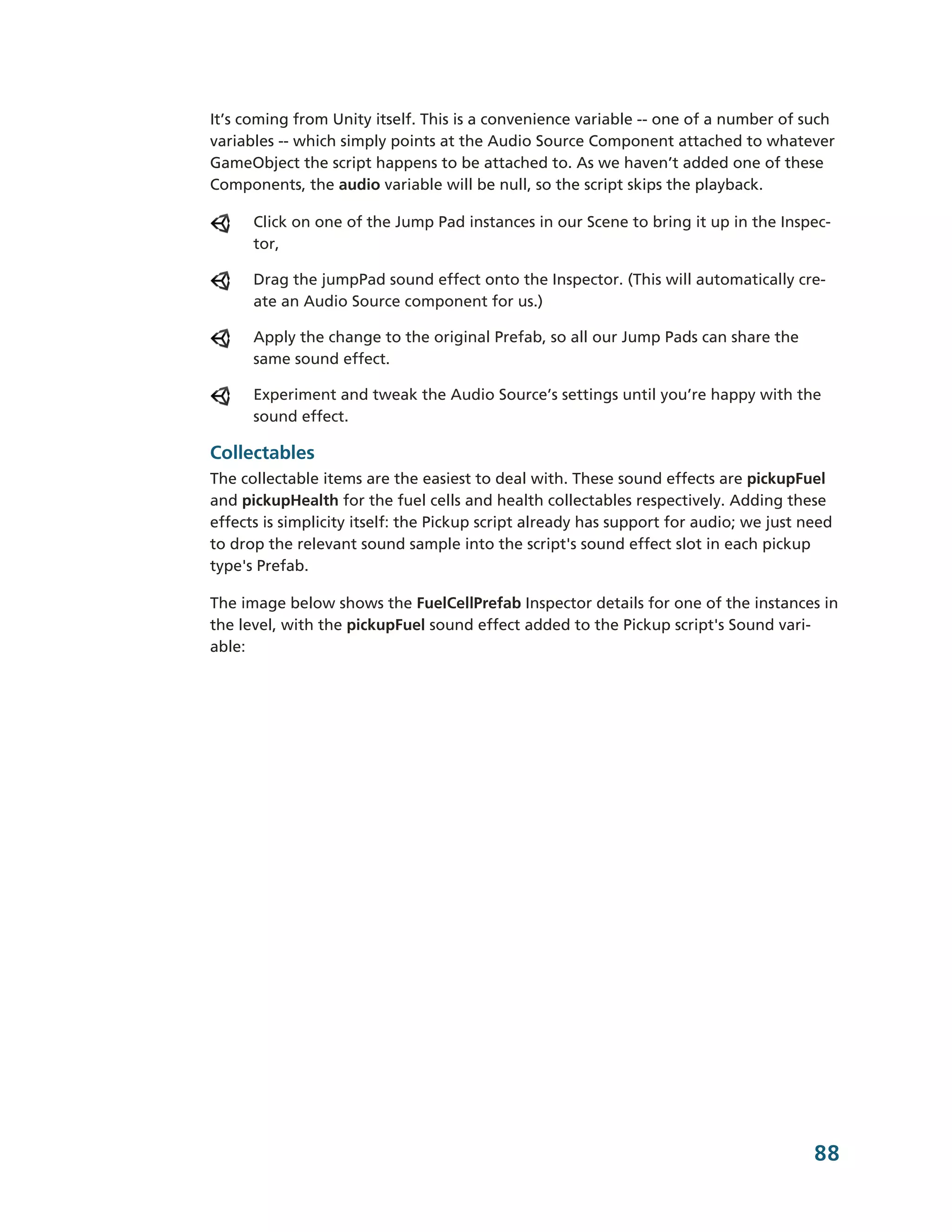 It’s coming from Unity itself. This is a convenience variable -­-­ one of a number of such
variables -­-­ which simply points at the Audio Source Component attached to whatever
GameObject the script happens to be attached to. As we haven’t added one of these
Components, the audio variable will be null, so the script skips the playback.

      Click on one of the Jump Pad instances in our Scene to bring it up in the Inspec-­
      tor,

      Drag the jumpPad sound effect onto the Inspector. (This will automatically cre-­
      ate an Audio Source component for us.)

      Apply the change to the original Prefab, so all our Jump Pads can share the
      same sound effect.

      Experiment and tweak the Audio Source’s settings until you’re happy with the
      sound effect.

Collectables
The collectable items are the easiest to deal with. These sound effects are pickupFuel
and pickupHealth for the fuel cells and health collectables respectively. Adding these
effects is simplicity itself: the Pickup script already has support for audio; we just need
to drop the relevant sound sample into the script's sound effect slot in each pickup
type's Prefab.

The image below shows the FuelCellPrefab Inspector details for one of the instances in
the level, with the pickupFuel sound effect added to the Pickup script's Sound vari-­
able:




                                                                                        88
 