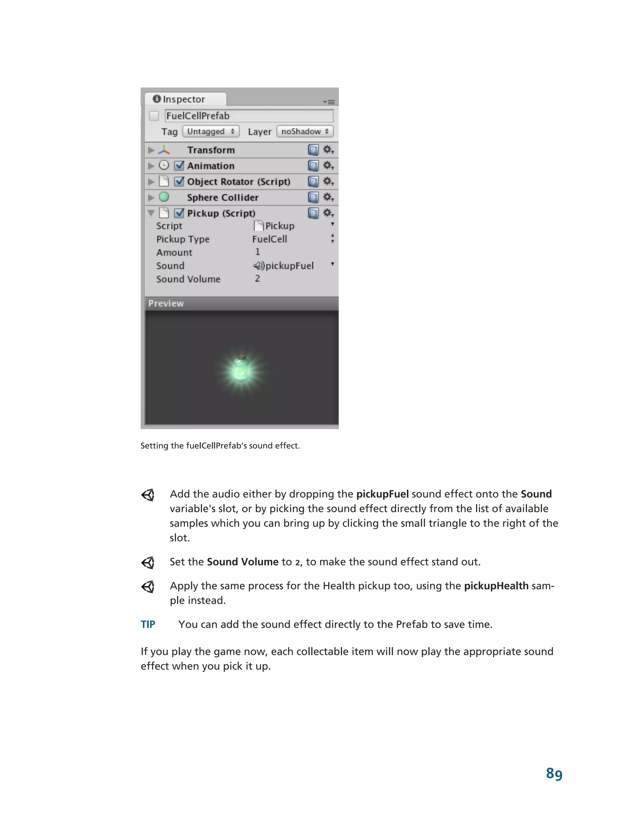 Setting the fuelCellPrefab’s sound effect.




       Add the audio either by dropping the pickupFuel sound effect onto the Sound
       variable's slot, or by picking the sound effect directly from the list of available
       samples which you can bring up by clicking the small triangle to the right of the
       slot.

       Set the Sound Volume to 2, to make the sound effect stand out.

       Apply the same process for the Health pickup too, using the pickupHealth sam-­
       ple instead.

TIP      You can add the sound effect directly to the Prefab to save time.

If you play the game now, each collectable item will now play the appropriate sound
effect when you pick it up.




                                                                                       89
 