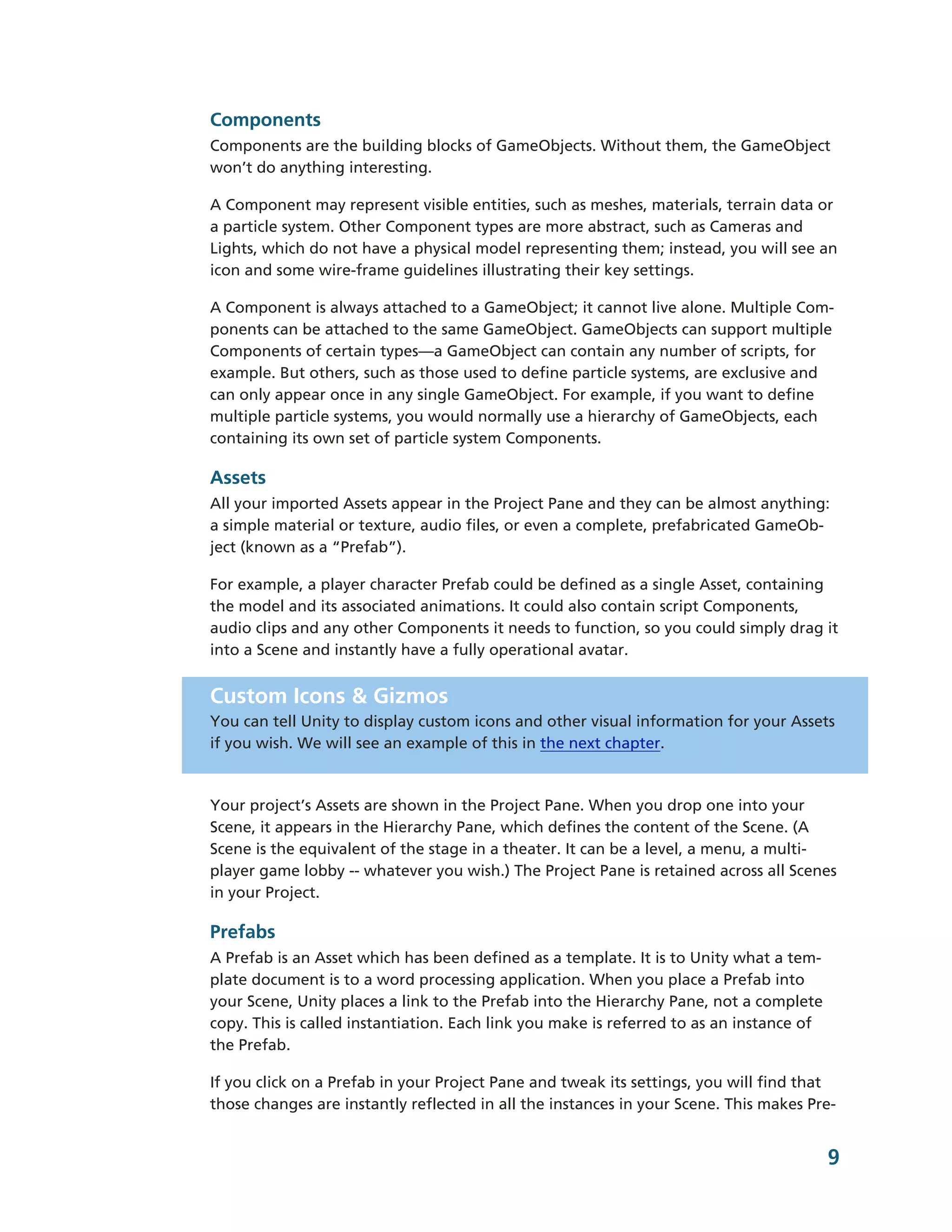 Components
Components are the building blocks of GameObjects. Without them, the GameObject
won’t do anything interesting.

A Component may represent visible entities, such as meshes, materials, terrain data or
a particle system. Other Component types are more abstract, such as Cameras and
Lights, which do not have a physical model representing them; instead, you will see an
icon and some wire-­frame guidelines illustrating their key settings.

A Component is always attached to a GameObject; it cannot live alone. Multiple Com-­
ponents can be attached to the same GameObject. GameObjects can support multiple
Components of certain types—―a GameObject can contain any number of scripts, for
example. But others, such as those used to define particle systems, are exclusive and
can only appear once in any single GameObject. For example, if you want to define
multiple particle systems, you would normally use a hierarchy of GameObjects, each
containing its own set of particle system Components.

Assets
All your imported Assets appear in the Project Pane and they can be almost anything:
a simple material or texture, audio files, or even a complete, prefabricated GameOb-­
ject (known as a “Prefab”).

For example, a player character Prefab could be defined as a single Asset, containing
the model and its associated animations. It could also contain script Components,
audio clips and any other Components it needs to function, so you could simply drag it
into a Scene and instantly have a fully operational avatar.


Custom Icons & Gizmos
You can tell Unity to display custom icons and other visual information for your Assets
if you wish. We will see an example of this in the next chapter.



Your project’s Assets are shown in the Project Pane. When you drop one into your
Scene, it appears in the Hierarchy Pane, which defines the content of the Scene. (A
Scene is the equivalent of the stage in a theater. It can be a level, a menu, a multi-­
player game lobby -­-­ whatever you wish.) The Project Pane is retained across all Scenes
in your Project.

Prefabs
A Prefab is an Asset which has been defined as a template. It is to Unity what a tem-­
plate document is to a word processing application. When you place a Prefab into
your Scene, Unity places a link to the Prefab into the Hierarchy Pane, not a complete
copy. This is called instantiation. Each link you make is referred to as an instance of
the Prefab.

If you click on a Prefab in your Project Pane and tweak its settings, you will find that
those changes are instantly reflected in all the instances in your Scene. This makes Pre-­


                                                                                          9
 