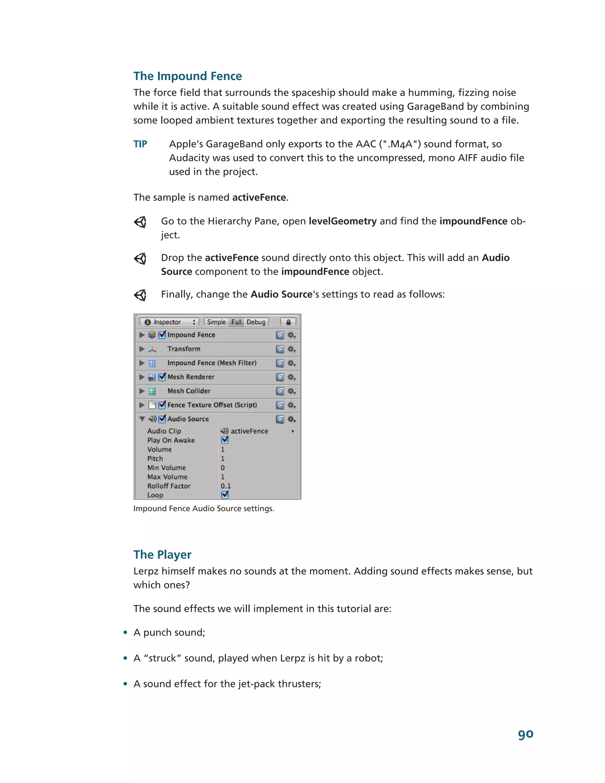 The Impound Fence
  The force field that surrounds the spaceship should make a humming, fizzing noise
  while it is active. A suitable sound effect was created using GarageBand by combining
  some looped ambient textures together and exporting the resulting sound to a file.

  TIP      Apple's GarageBand only exports to the AAC (".M4A") sound format, so
           Audacity was used to convert this to the uncompressed, mono AIFF audio file
           used in the project.

  The sample is named activeFence.

         Go to the Hierarchy Pane, open levelGeometry and find the impoundFence ob-­
         ject.

         Drop the activeFence sound directly onto this object. This will add an Audio
         Source component to the impoundFence object.

         Finally, change the Audio Source's settings to read as follows:




  Impound Fence Audio Source settings.




  The Player
  Lerpz himself makes no sounds at the moment. Adding sound effects makes sense, but
  which ones?

  The sound effects we will implement in this tutorial are:

• A punch sound;

• A “struck” sound, played when Lerpz is hit by a robot;

• A sound effect for the jet-­pack thrusters;




                                                                                        90
 