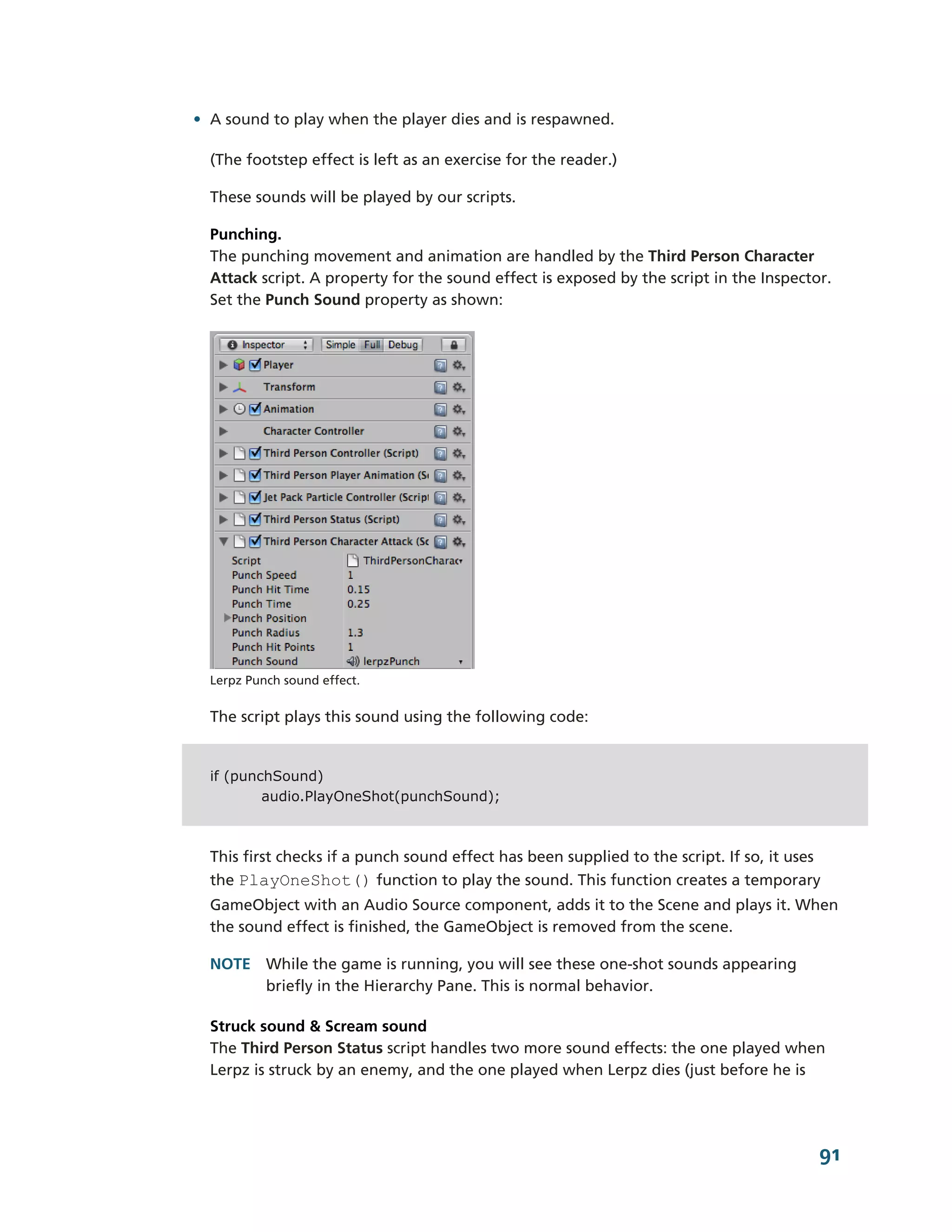 • A sound to play when the player dies and is respawned.

  (The footstep effect is left as an exercise for the reader.)

  These sounds will be played by our scripts.

  Punching.
  The punching movement and animation are handled by the Third Person Character
  Attack script. A property for the sound effect is exposed by the script in the Inspector.
  Set the Punch Sound property as shown:




  Lerpz Punch sound effect.


  The script plays this sound using the following code:


  if (punchSound)
          audio.PlayOneShot(punchSound);



  This first checks if a punch sound effect has been supplied to the script. If so, it uses
  the PlayOneShot() function to play the sound. This function creates a temporary
  GameObject with an Audio Source component, adds it to the Scene and plays it. When
  the sound effect is finished, the GameObject is removed from the scene.

  NOTE While the game is running, you will see these one-­shot sounds appearing
       briefly in the Hierarchy Pane. This is normal behavior.

  Struck sound & Scream sound
  The Third Person Status script handles two more sound effects: the one played when
  Lerpz is struck by an enemy, and the one played when Lerpz dies (just before he is




                                                                                          91
 