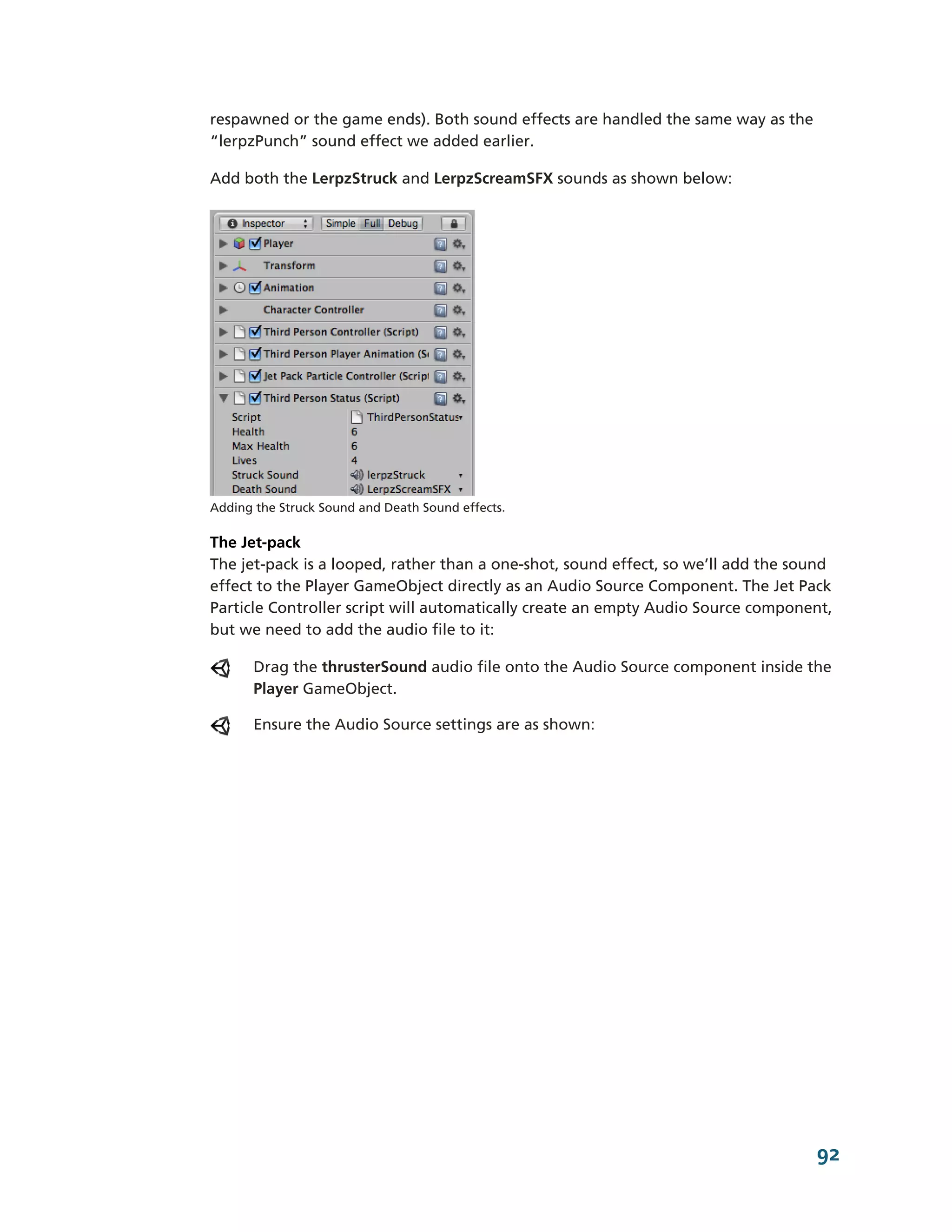respawned or the game ends). Both sound effects are handled the same way as the
“lerpzPunch” sound effect we added earlier.

Add both the LerpzStruck and LerpzScreamSFX sounds as shown below:




Adding the Struck Sound and Death Sound effects.

The Jet-­pack
The jet-­pack is a looped, rather than a one-­shot, sound effect, so we’ll add the sound
effect to the Player GameObject directly as an Audio Source Component. The Jet Pack
Particle Controller script will automatically create an empty Audio Source component,
but we need to add the audio file to it:

       Drag the thrusterSound audio file onto the Audio Source component inside the
       Player GameObject.

       Ensure the Audio Source settings are as shown:




                                                                                     92
 