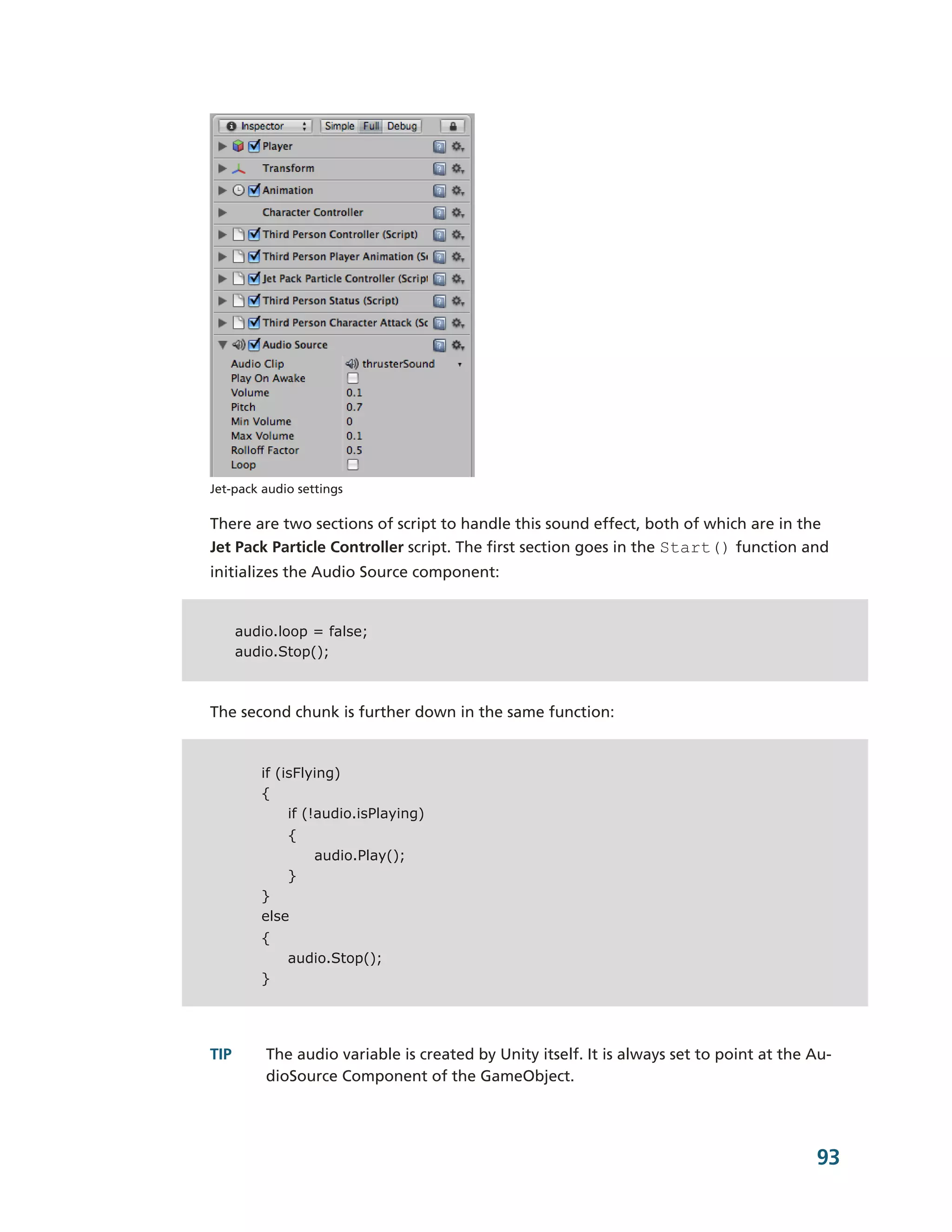 Jet-­pack audio settings

There are two sections of script to handle this sound effect, both of which are in the
Jet Pack Particle Controller script. The first section goes in the Start() function and
initializes the Audio Source component:


      audio.loop = false;
      audio.Stop();



The second chunk is further down in the same function:


         if (isFlying)
         {
              if (!audio.isPlaying)
              {
                  audio.Play();
              }
         }
         else
         {
              audio.Stop();
         }




TIP       The audio variable is created by Unity itself. It is always set to point at the Au-­
          dioSource Component of the GameObject.




                                                                                           93
 