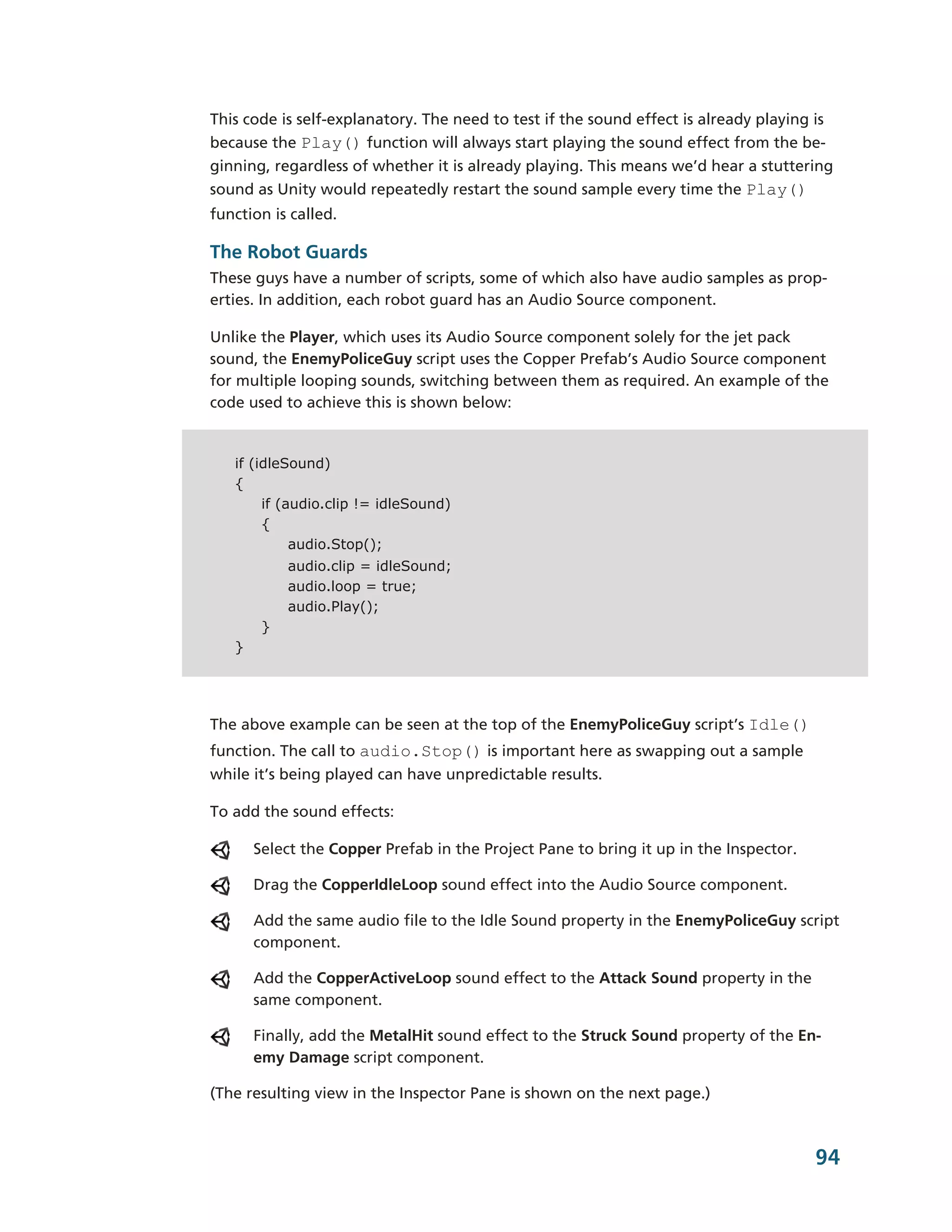This code is self-­explanatory. The need to test if the sound effect is already playing is
because the Play() function will always start playing the sound effect from the be-­
ginning, regardless of whether it is already playing. This means we’d hear a stuttering
sound as Unity would repeatedly restart the sound sample every time the Play()
function is called.

The Robot Guards
These guys have a number of scripts, some of which also have audio samples as prop-­
erties. In addition, each robot guard has an Audio Source component.

Unlike the Player, which uses its Audio Source component solely for the jet pack
sound, the EnemyPoliceGuy script uses the Copper Prefab’s Audio Source component
for multiple looping sounds, switching between them as required. An example of the
code used to achieve this is shown below:


   if (idleSound)
   {
        if (audio.clip != idleSound)
        {
             audio.Stop();
            audio.clip = idleSound;
            audio.loop = true;
            audio.Play();
        }
   }




The above example can be seen at the top of the EnemyPoliceGuy script’s Idle()
function. The call to audio.Stop() is important here as swapping out a sample
while it’s being played can have unpredictable results.

To add the sound effects:

       Select the Copper Prefab in the Project Pane to bring it up in the Inspector.

       Drag the CopperIdleLoop sound effect into the Audio Source component.

       Add the same audio file to the Idle Sound property in the EnemyPoliceGuy script
       component.

       Add the CopperActiveLoop sound effect to the Attack Sound property in the
       same component.

       Finally, add the MetalHit sound effect to the Struck Sound property of the En-­
       emy Damage script component.

(The resulting view in the Inspector Pane is shown on the next page.)



                                                                                       94
 