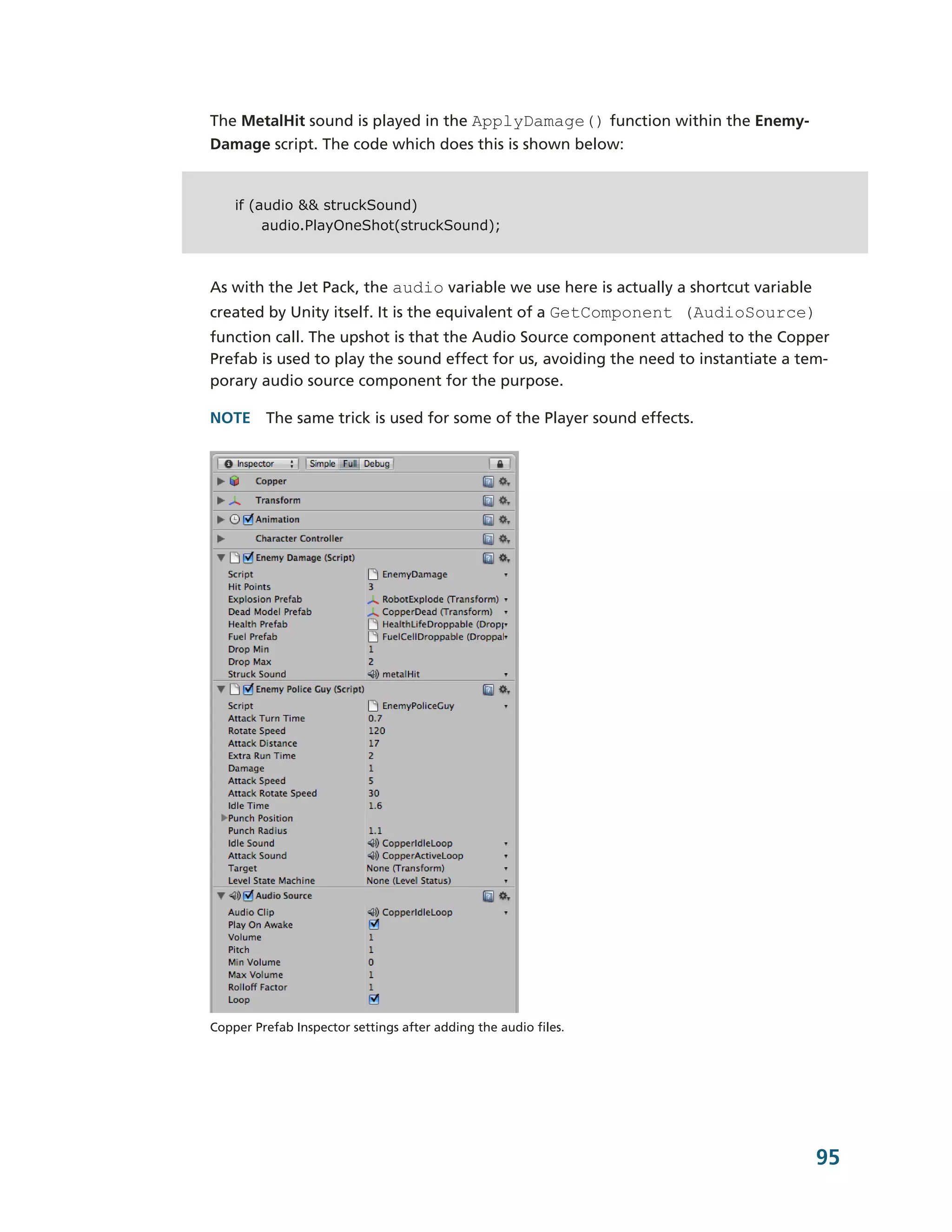 The MetalHit sound is played in the ApplyDamage() function within the Enemy-­
Damage script. The code which does this is shown below:


    if (audio && struckSound)
         audio.PlayOneShot(struckSound);



As with the Jet Pack, the audio variable we use here is actually a shortcut variable
created by Unity itself. It is the equivalent of a GetComponent (AudioSource)
function call. The upshot is that the Audio Source component attached to the Copper
Prefab is used to play the sound effect for us, avoiding the need to instantiate a tem-­
porary audio source component for the purpose.

NOTE The same trick is used for some of the Player sound effects.




Copper Prefab Inspector settings after adding the audio files.




                                                                                       95
 